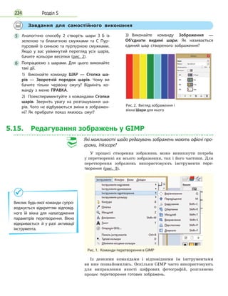 Розділ 5234
Виклик будь-якої команди супро­
воджується відкриттям відповід­
ного їй вікна для нала­годження
параметрів перетворення. Вікно
відкривається й у разі активації
інструмента.
	
Завдання для самостійного виконання
5
	
Аналогічно способу 2 створіть шари З Б із
зеленою та блакитною смужками та С Пур­
пуровий із синьою та пурпурною смужками.
Якщо у вас увімкнутий перегляд усіх шарів,
бачите кольори веселки (рис. 2).
6
	
Попрацюємо з шарами. Для цього виконайте
такі дії.
1)	 Виконайте команду ШАР — Стопка ша­
рів — Зворотній порядок шарів. Чому ви
бачите тільки червону смугу? Відмініть ко­
манду з меню ПРАВКА.
2)	 Поекспериментуйте з командами Стопки
шарів. Зверніть увагу на розташування ша­
рів. Чого не відбуваються зміни в зображен­
ні? Як прибрати показ якихось смуг?
3)	 Виконайте команду Зображення —
Об’єднати видимі шари. Як називається
єдиний шар створеного зображення?
Рис. 2.  Вигляд зображення і
вікна Шари для нього
5.15. Редагування зображень у GIMP
Які можливості щодо редагувань зображень мають офісні про-
грами, Inkscape?
У процесі створення зображень може виникнути потреба
у перетворенні як всього зображення, так і його частини. Для
перетворення зображень використовують інструменти пере­
творення (рис. 1).
Рис. 1.  Команди перетворення в GIMP
Із деякими командами і відповідними їм інструментами
ви вже познайомились. Оскільки GIMP часто використовують
для виправлення якості цифрових фотографій, розглянемо
процес перетворення готових зображень.
 