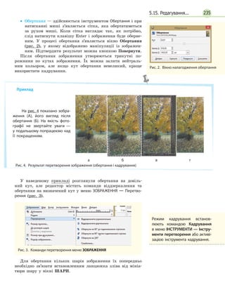 2355.15. Редагування...
Рис. 2.  Вікно налагодження обертання
•• Обертання — здійснюється інструментом Обертання і при
натисканні миші з’являється сітка, яка обертатиметься
за рухом миші. Коли сітка виглядає так, як потрібно,
слід натиснути клавішу Enter і зображення буде оберне-
ним. У процесі обертання з’являється вікно Обертання
(рис. 2), у якому відображено маніпуляції із зображен-
ням. Підтвердити результат можна кнопкою Повернути.
Після обертання зображення утворюються трикутні по-
рожнини по кутах зображення. Їх можна залити нейтраль-
ним кольором, але якщо кут обертання невеликий, краще
використати кадрування.
У наведеному прикладі розглянули обертання на довіль-
ний кут, але редактор містить команди віддзеркалення та
обертання на визначений кут у меню ЗОБРАЖЕННЯ — Перетво­
рення (рис. 3).
Рис. 3.  Команди перетворення меню ЗОБРАЖЕННЯ
Для обертання кількох шарів зображення їх попередньо
необхідно зв’язати встановленням ланцюжка зліва від мініа-
тюри шару у вікні ШАРИ.
Приклад
На рис. 4 показано зобра­
ження (А), його вигляд після
обертання (Б). На якість фото­
графії не звертайте уваги —
у подальшому попрацюємо над
її покращенням.
Рис. 4.  Результат перетворення зображення (обертання і кадрування)
ба в г
Режим кадрування встанов­
люють командою Кадрування
в меню ІНСТРУМЕНТИ — Інстру­
менти перетворення або активі­
зацією інструмента кадрування.
 
