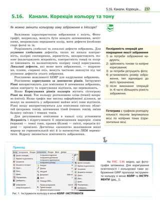 237
5.16. Канали. Корекція кольору та тону
Як можна змінити кольорову гаму зображення в Inkscape?
Важливою характеристикою зображення є якість. Фото-
графії, наприклад, можуть бути занадто затемненими, нечіт-
кими, неправильно передавати колір, мати дефекти (особливо
старі фото) та ін.
Розрізняють глобальні та локальні дефекти зображень. Для
усунення глобальних дефектів, таких як низька контрас-
ність, колірні спотворення, зернистість, використовують то-
нове (налагоджують яскравість, контрастність тощо) та колір-
не (змінюють та налаштовують колірну гаму) коригування.
Локальні дефекти, які може мати зображення, — подряпи-
ни, плями, «червоні очі», можуть частково зникнути під час
усунення дефектів усього зобраення.
Розглянемо можливості GIMP для кадрування зображень.
Розглянемо коригування за допомогою рівнів. Інструмент
Рівні використовують для освітлення й затемнення зображень,
зміни контрасту та коригування відтінків, що переважають.
Вікно Коригування рівнів кольорів містить гістограму
Рівні на вході. Тон кольору розташовано зліва (темні) напра-
во (світлі). Якщо графік має вигляд зафарбованої ділянки, це
вказує на наявність у зображенні майже всієї гами відтінків.
Рівні входу використовуються для освітлення світлих облас-
тей (яскравих тонів), затемнення тіней (темних тонів), зміни
балансу світлих і темних тонів.
Для регулювання освітлення в каналі слід установити
Яскравість і відрегулювати її переміщенням маркерів: лівим
(чорним) — темні тони, правим (білим) — світлі, середнім (сі-
рим) — проміжні. Достатньо «захопити» вказівником миші
маркер на горизонтальній вісі й із натиснутою ЛКМ переміс-
тити. Відразу змінюється освітленість зображення.
Послідовність операцій для
­покращення якості зображення
1) за потреби зображення ка­
друють;
2) здійснюють тонове та колірне
коригування;
3) за потреби ретушують фото;
4) установлюють розмір зобра­
ження, тип відповідно до
його призначення;
5) після виконання операцій
(п. 4) часто збільшують різкість
зображення.
Приклад
На РИС. 5.46 видно, що фото­
графія затемнена. Для коригування
освітленості і кольорової гами зо­
браження GIMP пропонує інструмен­
ти кольору в меню КОЛІР та ІНСТРУ-
МЕНТИ (рис. 1).
Рис. 1.  Інструменти кольору в меню КОЛІР і ІНСТРУМЕНТИ
Гістограма є графіком розподілу
кількості пікселів (вертикальна
вісь) по колірних тонах (гори­
зонтальна вісь).
5.16. Канали. Корекція...
 