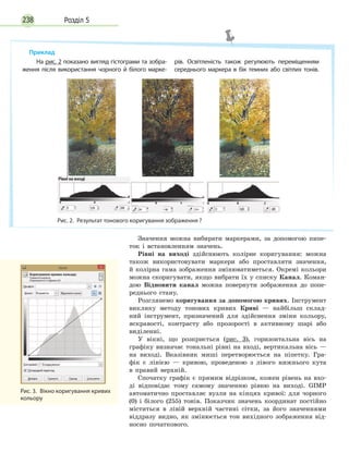 Розділ 5238
Значення можна вибирати маркерами, за допомогою пипе-
ток і встановленням значень.
Рівні на виході здійснюють колірне коригування: можна
також використовувати маркери або проставляти значення,
й колірна гама зображення змінюватиметься. Окремі кольори
можна скоригувати, якщо вибрати їх у списку Канал. Коман-
дою Відновити канал можна повернути зображення до попе-
реднього стану.
Розглянемо коригування за допомогою кривих. Інструмент
виклику методу тонових кривих Криві — найбільш склад-
ний інструмент, призначений для здійснення зміни кольору,
яскравості, контрасту або прозорості в активному шарі або
виділенні.
У вікні, що розкриється (рис. 3), горизонтальна вісь на
графіку визначає тональні рівні на вході, вертикальна вісь —
на виході. Вказівник миші перетворюється на піпетку. Гра-
фік є лінією — кривою, проведеною з лівого нижнього кута
в правий верхній.
Спочатку графік є прямим відрізком, кожен рівень на вхо-
ді відповідає тому самому значенню рівню на виході. GIMP
автоматично проставляє вузли на кінцях кривої: для чорного
(0) і білого (255) тонів. Показчик значень координат постійно
міститься в лівій верхній частині сітки, за його значеннями
віддразу видно, як змінюється тон вихідного зображення від-
носно початкового.
Рис. 3.  Вікно коригування кривих
кольору
Приклад
Рис. 2.  Результат тонового коригування зображення ?
На рис. 2 показано вигляд гістограми та зобра­
ження після використання чорного й білого марке­
рів. Освітленість також регулюють переміщенням
середнього маркера в бік темних або світлих тонів.
 