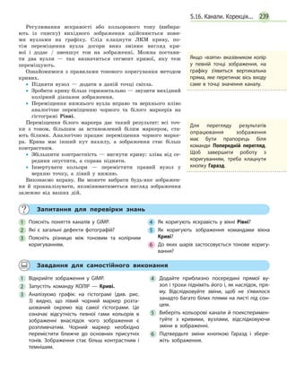 239
Регулювання яскравості або кольорового тону (вибира-
ють із списку) вихідного зображення здійснюється нови-
ми вузлами на графіку. Слід клацнути ЛКМ криву, по-
тім переміщення вузла догори вниз змінює вигляд кри-
вої і додає / зменшує тон на зображенні. Можна постави-
ти два вузли — так визначиться сегмент кривої, яку теж
переміщують.
Ознайомимося з правилами тонового коригування методом
кривих.
•• Підняти вузол — додати в даній точці світла.
•• Зробити криву більш горизонтально — звузити вихідний
колірний діапазон зображення.
•• Переміщення нижнього вузла вправо та верхнього вліво
аналогічне переміщенню чорного та білого маркерів на
гістограмі Рівні.
Переміщення білого маркера дає такий результат: всі точ-
ки з тоном, більшим за встановлений білим маркером, ста-
ють білими. Аналогічно працює переміщення чорного марке-
ра. Крива має інший кут нахилу, а зображення стає більш
контрастним.
•• Збільшити контрастність — вигнути криву: зліва від се-
редини опустити, а справа підняти.
•• Інвертувати кольори — перемістити правий вузол у
верхню точку, а лівий у нижню.
Виконаємо вправу. Ви можете вибрати будь-яке зображен-
ня й проаналізувати, якзмінюватиметься вигляд зображення
залежно від ваших дій.
Якщо «взяти» вказівником колір
у певній точці зображення, на
графіку з’явиться вертикальна
пряма, яке перетинає вісь входу
саме в точці значення каналу.
Для перегляду результатів
опрацювання зображення
має бути прапорець біля
команди Попередній перегляд.
Щоб завершити роботу з
коригуванням, треба клацнути
кнопку Гаразд.
	 Запитання для перевірки знань
1 	 Поясніть поняття каналів у GIMP.
2 	 Які є загальні дефекти фотографій?
3 	 Поясніть різницю між тоновим та колірним
коригуванням.
4 	 Як коригують яскравість у вікні Рівні?
5 	 Як коригують зображення командами вікна
Криві?
6 	 До яких шарів застосовується тонове коригу­
вання?
	 Завдання для самостійного виконання
1 	Відкрийте зображення у GIMP.
2 	Запустіть команду КОЛІР — Криві.
3 	Аналізуємо графік: на гістограмі (див. рис.
3) видно, що лівий чорний маркер розта­
шований окремо від самої гістограми. Це
означає відсутність певної гами кольорів в
зображенні внаслідок чого зображення є
розпливчатим. Чорний маркер необхідно
перемістити ближче до основних присутніх
тонів. Зображення стає більш контрастним і
темнішим.
4 	Додайте приблизно посередині прямої ву­
зол і трохи підніміть його і, як наслідок, пря­
му. Відслідковуйте зміни, щоб не з’явилося
занадто багато білих плями на листі під сон­
цем.
5 	 Виберіть кольорові канали й поексперимен­
туйте з кривими, вузлами, відслідковуючи
зміни в зображенні.
6 	Підтвердьте зміни кнопкою Гаразд і збере­
жіть зображення.
5.16. Канали. Корекція...
 