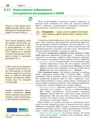 Розділ 5240
5.17. Коригування зображення.
Інструменти ретушування в GIMP
Часто на фотографіях з’являються плями, наприклад, на
об’єктив може потрапити пил тощо. Це локальні дефекти.
Щоб їх уникнути, використовують можливості редактора з
опрацюванням локального місця зображення.
Ретушування — процес усунення дефектів фотографій:
плям, подряпин, дефектів зйомки, ефекту «червоних очей»
тощо.
Із розвитком фотографування стали звертатися до корекції
фото. Метод монтажу фотографій був винайдений французь-
ким фотографом Іполитом Байярдом. Колажі робилися з не-
гативів або готових фотографій, які потім перезнімалися або
передруковувалися. З’єднання негативів часто виконувалося
для досягнення особливого художнього ефекту.
Розглянемо інструменти, принцип дії яких полягає у клону-
ванні нормально зображених ділянок фото — зразкових, та на-
кладання їх на ділянки з дефектом. Щоб уникнути невідповід-
ності кольорів, слід вибрати зразок поблизу ділянки з дефектом.
•
• Інструмент Штамп використовують для копіювання однієї
частини зображення в іншу. Під час усунення локальних
дефектів зображення з використанням Штампа важливо
вибрати ділянку для вставлення її копії на потрібне місце.
Штамп має такі самі параметри, які і Пензель.
Щоб скопіювати зразок, слід навести вказівник в необхідне
місце, утримууючи клавішу Ctrl, і клацнути ЛКМ — зразок
скопійовано. Після виділення зразка слід відпустити клавішу
Ctrl, перемістити вказівник миші на місце з дефектом і клац-
нути. Якщо яскравість і колір у місцях зразка і клонування од-
накові, дефект усувається непомітно. Таку операцію здійснюють
стільки разів, скільки потрібно для усунення дефекту.
•
• Параметр Джерело. Зразкову ділянку як з існуючого зо-
браження, так і з інших — текстур — вибирають Штам-
пом. Вибір здійснюється налагодженням параметру
Джерело. Зразок береться з будь-якого шару існуючого
зображення. Цей шар має бути активним. Утримуючи
клавішу Ctrl, беруть зразок, активним роблять шар для
вставлення і вставляють зразок.
Якщо вибрати як джерело текстуру, й активізувати мініа-
тюру текстури, відкриється вікно із зразками текстур. Зразок
вибирають клацанням ЛКМ. На рис. 1 показано вставлення у
правий прямокутник зразка з лівого прямокутника поточного
шару, з іншого шару (зелений колір) та з текстури.
•
• Параметр Вирівнювання має кілька значень. Не можна
просто взяти зразок і вставити, його відповідає значен-
ню немає вирівнювання.
Першою в історії людства фото­
графією був кадр «Вигляд з вікна»
французького винахідника-фото­
графа Ж. М. Ньепса (1826 р.).
Льюїс Керрол (Доджсон), автор
усім відомих пригод Аліси, до­
сяг великих результатів в спра­
ві фотографування та опра­
цювання фото. Разом із Генрі
Пічем Робитсоном та Оскаром
Гюставом Рейландером він вва­
жається одним із найкращих
фотографів ХІХ ст.
У 1850-х років почав розвивати­
ся художній спосіб ретуші. Ко­
лись фотомайстер на негативі
вичищав задній план до білого
фону, на відбитку фотографії
малював мальовничий пейзаж,
інтер’єр тощо. Так змінювали
тло фотографії.
Рис. 1.  Вікно коригування кривих
кольору
Завдяки параметрам налаго­
дження інструменту Штамп
можна виконувати різноманітні
операції, а також автоматизува­
ти багаторазове штампування.
 