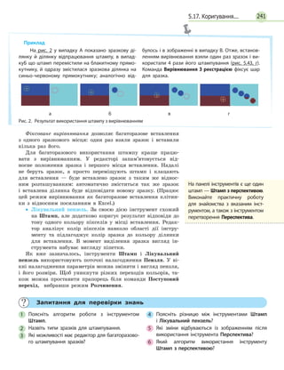 241
Фіксоване вирівнювання дозволяє багаторазове вставлення
з одного зразкового місця: один раз взяли зразок і вставили
кілька раз його.
Для багаторазового використання штампу краще працю-
вати з вирівнюванням. У редакторі запам’ятовується від-
носне положення зразка і першого місця вставлення. Надалі
не беруть зразок, а просто переміщують штамп і клацають
для вставлення — буде вставлено зразок з таким же віднос-
ним розташуванням: автоматично зміститься так же зразок
і вставлена ділянка буде відповідати новому зразку. (Працює
цей режим вирівнювання як багаторазове вставлення клітин-
ки з відносним посиланням в Excel.)
•• Лікувальний пензель. За своєю дією інструмент схожий
на Штамп, але додатково коригує результат відповідн до
тону одного кольору пікселів у місці вставлення. Редак-
тор аналізує колір пікселів навколо області дії інстру-
менту та підлагоджує колір зразка до кольору ділянки
для вставлення. В момент виділення зразка вигляд ін-
струмента набуває вигляду піпетки.
Як вже зазначалось, інструменти Штамп і Лікувальний
пензель використовують поточні налагодження Пензля. У  ві-
кні налагодження параметрів можна змінити і вигляд пензля,
і його розміри. Щоб уникнути різких переходів кольорів, та-
кож можна проставити прапорець біля команди Посту­повий
перехід, вибравши режим Розчинення.
Приклад
На рис. 2 у випадку А показано зразкову ді­
лянку й ділянку відпрацювання штампу, в випад­
куБ що штамп перемістили на блакитному прямо­
кутнику, й одразу змістилася зразкова ділянка на
синьо-червоному прямокутнику; аналогічно від­
булось і в зображенні в випадку В. Отже, встанов­
ленням вирівнювання взяли один раз зразок і ви­
користали 4 рази його штампування (рис. 5.43, г).
Команда Вирівнювання З реєстрацією фіксує шар
для зразка.
Рис. 2.  Результат використання штампу з вирівнюванням
а б в г
	 Запитання для перевірки знань
1 	 Поясніть алгоритм роботи з інструментом
Штамп.
2 	 Назвіть типи зразків для штампування.
3 	 Які можливості має редактор для багаторазово­
го штампування зразків?
4 	 Поясніть різницю між інструментами Штамп
і  Лікувальний пензель?
5 	 Які зміни відбуваються із зображенням після
використання інструмента Перспектива?
6 	 Який алгоритм використання інструменту
Штамп з перспективою?
На панелі інструментів є ще один
штамп — Штамп з перспективою.
Виконайте практичну роботу
для знайомства з вказаним інст­
рументом, а також з інст­рументом
перетворення Переспектива.
5.17. Коригування...
 