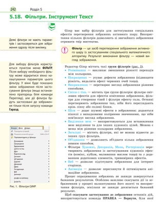 Розділ 5242
5.18. Фільтри. Інструмент Текст
Gimp має набір фільтрів для застосування спеціальних
ефектів перетворення зображень активного шару. Викорис-
тання кількох фільтрів дозволяють зі звичайного зображення
отримати твір мистецтва.
Фільтр — це засіб перетворення зображення активно­
го шару із застосуванням спеціального математичного
алгоритму. Результат виконання фільтру — новий ви­
гляд зображення.
Редактор Gimp містить такі групи фільтрів (рис. 1).•
• Розмивання — викликає зменшення різкості переходів
між кольорами.
•
• Покращення — усуває дефекти зображення (підвищити
різкість, видалити ефект червоних очей тощо).
•
• Викривлення — перетворює вигляд зображення різними
способами.
•
• Світло і тінь — містить три групи фільтрів: фільтри світ-
лових ефектів для ефектів освітлення зображення, філь-
три для створення тіней і фільтри ефекту скла. Останні
перетворюють зображення так, ніби його переглядають
крізь лінзу або скляні блоки.
•
• Шум — додає шумові ефекти в зображення: додаються
пікселі з випадковими колірними значеннями, що ніби
пом’якшує вигляд зображення.
•
• Виділення меж — використовуються для встановлення
меж виділення та для інших художніх цілей. Межею є
межа між різними кольорами зображення.
•
• Загальні — містить фільтри, які не можна віднести до
інших груп фільтрів.
•
• Об’єднання — дозволяють об’єднати кілька зображення
певним способом.
•
• Фільтри Художні, Декорація, Мапа, Растерізація пере-
творюють зображення із застосуванням художніх ефек-
тів (комікс, кубізм, малювання маслом тощо) та з дода-
ванням додаткових елементів, тривимірних ефектів.
•
• Веб — дозволяє підготувати зображення для інтернет
сторінки.
•
• Анімація — дозволяє переглянути й оптимізувати ані-
маційне зображення.
Процес опрацювання зображень не завжди завершується
бажаним результатом. Особливо важливо скасувати дії із зо-
браженням у процесі налаштування його якості та викорис-
тання фільтрів, оскільки не завжди досягається бажаний
результат.
Щоб скасувати застосування до зображення останніх дій,
використовується команда ПРАВКА — Вернути, біля якої
Деякі фільтри не мають параме­
трів і застосовуються для зобра­
ження одразу після виклику.
Рис. 1.  Фільтри GIMP
Для вибору фільтрів користу­
ються пунктом меню ФІЛЬТР.
Після вибору необхідного філь­
тру може відкритися вікно на­
лаштування параметрів цього
фільтру. У вікні буде показано
зміни зображення після засто­
сування фільтра (якщо встанов­
лено прапорець біля команди
Перегляд), але дії фільтра бу­
дуть застосовані до зображен­
ня тільки після запуску команди
Гаразд.
 