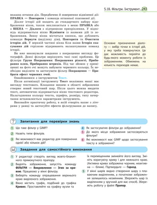 243
вказана остання дія. Передбачено й повернення відміненої дії:
ПРАВКА — Повторити і команда останньої скасованої дії.
Діалог історії дій входить до стандартного набору відо-
браження вікон, також викликається з меню ПРАВКА або
з ВІКНА — Діалоги з підтримкою прикріплення. У відпо-
відь відкривається вікно Відмінити із назвами дій із зо-
браженням. Знизу вікна містяться кнопки, що дублюють
команди Вернути (виділену дію), Повторити та Очистити
історію дій. У верхній частині вікна біля назви Історія ска-
сування дій стрілкою відкривають налаштування команд
історії.
Ви вже виконували завдання з покращення вигляду фо-
тографій. Деякі фільтри вирішують такі самі проблеми. Це
фільтри Групи Покращення: Покращення різкості, Приби-
рання плям, Прибирання штрихів. Під час зйомок у примі-
щенні на фото очі можуть набувати червоного кольору. Їх не-
обхідно виділити та застосувати фільтр Покращення — При-
брати ефект червоних очей.
Ознайомимося з інструментом Текст.
Після активізації інструменту Текст вказівник миші має
вигляду текстового. Клацання мишею в області зображення
створює новий текстовий шар. Після цього можна вводити
текст, автоматично відкривається вікно текстового редактора.
Налагодження кольору текста, шрифта, розміру, типу начер-
тання встановлюється параметрами інструмента.
Виконайте практичну роботу, в якій створіть напис з літе-
рами у рамці та застосуйте ефекти фільтрування до напису.
Основне призначення діало­
гу — вибір точки в історії дій,
у яку треба повернутися. Це
дає можливість перейти до
будь-якого моменту роботи із
зображенням. Обмежень на
кількість переходів немає.
	 Запитання для перевірки знань
1 	 Що таке фільтр у GIMP?
2 	 Назвіть типи фільтрів.
3 	 Які можливості має редактор для повернення
однієї або кількох дій?
4 	 Як застосуватия фільтри до зображення?
5 	 До якого місця зображення застосовуються
фільтри?
6 	 Які можливості має GIMP щодо застосування
тексту в зображенні?
	 Завдання для самостійного виконання
1 	У редакторі створіть вигляд жовто-блакит­
ного прямокутного прапору.
2 	Виділіть зображення, запустіть команду
ФІЛЬТРИ — Викривлення — Згин за кри-
вою. Працюємо у вікні фільтру.
3 	Виберіть команду опрацювання верхнього
краю виділеного зображення.
4 	Вікно містить графік, подібний до графіка
Кривих. Проставляйте на графіку вузли та
	 їх переміщенням змінюйте його вигляд. Змі­
ніть коригуючу криву і для нижнього краю.
(Актив­на крива зображена чорним, неактив­
на — білим). Підтвердьте — Гаразд.
5 	У вікні шарів видно створення шару з пла­
ваючим виділенням, а початкове зображен­
ня залишилось незмінним. Збережіть шар із
виділенням у зручний для вас спосіб. Збере­
жіть роботу у файлі Прапор.
5.18. Фільтри. Інструмент...
 