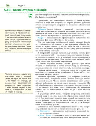 Розділ 5244
5.19. Комп’ютерна анімація
Які види графіки ви знаєте? Поясніть поняття інтерполяції.
Яка буває інтерполяція?
Пригадаємо, що комп’ютерна анімація є видом мульти-
плікації, в якій для створення на екрані дисплею рухомого
об’єкта використовують апаратне та програмне забезпечення
комп’ютера.
Анімація (латин. Animare — оживити) — вид мистецтва,
твори якого створюються шляхом покадрової зйомки окремих
малюнків або сцен. Анімацію часто називають «мультипліка-
цією» (латин. Multiplicatio — множення, розмноження).
Кадри — намальовані або сфотографовані зображення по-
слідовних фаз зміни об’єктів або їх частин.
Під час перегляду послідовності кадрів виникає ілюзія
руху зображених на кожному з них статичних об’єктів. За-
лежно від промальованих у кадрах об’єктів для їх динаміч-
них змін виділяють покрокову та покадрову (або автоматич-
ну) комп’ютерну анімацію.
У покроковій анімації кожний кадр містить окрему фазу
руху, в автоматичній — промальовуються початкове й кінце-
ве положення певного руху, а проміжні кадри заповнюються
зображенням автоматично. Для автоматичної анімації необ-
хідно спеціальне програмне забезпечення.
В основі будь-якої анімації лежить фіксація фаз зміни
об’єктів — визначення в кожен момент часу їх положення,
форми, розмірів та інших властивостей, наприклад, кольору.
Частота зміни кадрів — кількість кадрів на секунду для
сприйняття людиною зміни розміщення і форми об’єкту зо-
браження або його частин.
Зазвичай програми, призначені для створення анімацій-
них зображень, наприклад Flash, містять команди викли-
ку часової шкали. Часова шкала впорядковує вміст аніма-
ційного зображення за часом, керує шарами і кадрами. На
ній відображається інформація про шари, ключові кадри й
ті, що генерує програма, точка відтворення. За допомогою
часової шкали переміщають ключові кадри і цілі частини
анімації.
У редакторі GIMP можна створити покрокову анімацію:
кожний кадр є окремим шаром із зображенням кожної фази
руху. Для перегляду кожного шару певний час застосовують
фільтр Анімація і команду Відтворити (фільтр містить ще ко-
манди Оптимізувати та Розоптимізувати, про це далі). Відкри-
ється вікно показу фільму.
Робоче поле вікна містить зображення шару — тла, а пере-
гляд анімації здійснюється такими кнопками (рис. 1):
•
• Відтворити — автоматично відбувається почерговий пе-
регляд кожного шару.
•
• Крок і Назад — дозволяють перегляд кожного кадру (на-
ступного чи попереднього) після використання кнопки.
Промальовані кадри називають
ключовими. В покроковій ані­
мації кожний кадр є ключовим.
У автоматичній анімації ключо­
вими є пари кадрів для певного
руху: створюється інтерполяція
вигляду зображення між дво­
ма ключовими кадрами (таких
пар ключових кадрів може бути
кілька).
Частота змінення кадрів для
створення ефекту плавної
зміни має бути не менше ніж
12–16 кадрів на секунду, це
пояснюється особливостями
сприйняття руху людиною.
У  кіно використовується час­
тота 24, в телебаченні 25 або
30 кадрів в секунду.
 