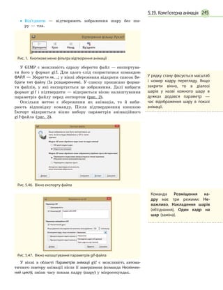 245
•• Від’єднати — відтворюють зображення шару без ша­-
ру — тла.
Рис. 1.  Кнопкове меню фільтра відтворення анімації
У GIMP є можливість одразу зберегти файл — експортува-
ти його у формат gif. Для цього слід скористатися командою
ФАЙЛ — Зберегти як…; у вікні збереження відкрити список Ви­
брати тип файлу (За розширенням). У списку прописано форма-
ти файлів, у які експортується це зображення. Далі вибрати
формат gif і підтвердити — відкриється вікно налаштування
параметрів файлу перед експортом (рис. 2).
Оскільки метою є збереження як анімація, то й виби-
рають відповідну команду. Після підтвердження кнопкою
Експорт відкриється вікно вибору параметрів анімаційного
gif-файла (рис. 3).
Рис. 5.46.  Вікно експорту файла
Рис. 5.47.  Вікно налаштування параметрів gif-файла
У вікні в області Параметрів анімації gif є можливість автома-
тичного повтору анімації після її завершення (команда Нескінчен­
ний цикл); зміни часу показа кадру (шару) у мікросекундах.
У рядку стану фіксується масштаб
і номер кадру перегляду. Якщо
закрити вікно, то в діалозі
шарів у назві кожного шару в
дужках додався параметр —
час відображення шару в показі
анімації.
Команда Розміщення ка­
дру має три режими: Не­
важливо, Накладення шарів
(об’єднання), Один кадр на
шар (заміна).
5.19. Комп’ютерна анімація
 
