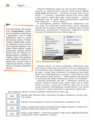 Розділ 5246
Команда Розміщення кадру має три режими: Неважливо  —
редактор за замовчуванням запускає такий режим; Накла-
дення шарів (об’єднання) — послідовно накладає один шар на
інший — в анімації з прозорими шарами буде видно зобра-
ження нижніх шарів; Один кадр на шар (заміна) — заміщує
попередній шар на новий. Після налаштування параметрів
файл зберігають — кнопка Зберегти.
В анімаційному gif-файлі зберігаються зображення кож-
ного шару. Для зменшення розміру файла можна зменшити
кожний шар до розміру зображення і прибрати деякі частини
зображення. Автоматично оптимізувати зображення можна
командою Оптимізація фільтра Анімація (рис. 4).
Рис. 4.  Команди фільтру Анімація
Команда працює за таким алгоритмом: здійснюється пере-
гляд кожного шару, якщо шар містить точки, які відрізняються
від відповідних точок попереднього шару, то вони залишаються
на шарі, а розмір шару змінюється на мінімально можливий.
Решта точок перетворюються на прозорі. У вікні шарів до назви
шару додається назва режиму — combine (новий кадр додається
до попередніх) або replace (новий кадр замінює всі попередні).
Команди Оптимізація (для GIF) і Оптимізація (різниця) по-
різному змінюють розміри шару: перша урізає шар до зобра-
ження на ньому, а друга ще й об’єднує шари там, де це до-
цільно. Команду Розоптимізувати використовують для зняття
оптимізації з метою подальшого коригування зображення.
Для створення простої анімації необхідно дотримуватися таких дій.
Крок 1
Розробіть ідею. Визначте об’єкт і властивості, які будуть змінюватись стосовно тема­
тики анімації.
Крок 2 Розробіть схему анімаційного сюжету, яка визначатиме послідовність змін.
Крок 3
Створіть сценарій. Що потрібно намалювати? Що потрібно повторити з різними влас­
тивостями об’єкту? Що залишиться статичним?
Крок 4
Створіть кадри анімації — комп’ютерні малюнки в будь-якому графічному редакторі
з урахуванням техніки малювання і сценарію.
Існує вид анімації, який назива­
ється інтерактивним (основа­
ний на взаємодії). Інтерактивною
є  презентація, в якій на слайді
відбуваються зміни як реакція
застосування тригера. З інтерак­
тивними зображеннями кнопок
ми стикаємося на веб-сторінках
сайта. Грецький художник і про­
граміст Петрос Врелліс створив
інтерактивну анімацію картини
Вінсента Ван Гога «Зоряна ніч».
Використовуючи сенсорний ін­
терфейс, глядач може деформу­
вати зображення, змінюючи на­
прямок руху частинок. Якщо не
торкатися до картини, то відтво­
рюється початкове зображення
картини.
 