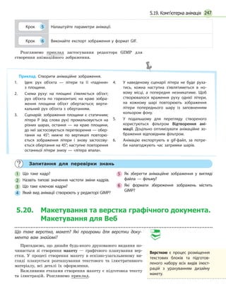 247
Крок 5 Налаштуйте параметри анімації.
Крок 6 Виконайте експорт зображення у формат GIF.
Розглянемо приклад застосування редактора GIMP для
створення анімаційного зображення.
Приклад. Створити анімаційне зображення.
1. 	 Ідея: рух об’єкта — літери та її «падіння»
з  площини.
2. 	 Схема руху: на площині з’являється об’єкт;
рух об’єкта по горизонталі; на краю зобра­
ження площини об’єкт обертається; верти­
кальний рух об’єкта з обертанням.
3. 	 Сценарій: зображення площини є статичним;
літера Р (від слова рух) промальовується на
різних шарах, остання — на краю площини,
до неї застосовується перетворення — обер­
тання на 45°; нижче по вертикалі повторю­
ється зображення літери і знову застосову­
ється обертання на 45°; наступне повторення
останньої літери знизу — «літера впала».
4. 	 У наведеному сценарії літера не буде руха­
тись, кожна наступна з’являтиметься в но­
вому місці, а попередня незникатиме. Щоб
створювалося враження руху однієї літери,
на кожному шарі повторюють зображення
літери попереднього шару із заповненням
кольором фону.
5. 	 У подальшому для перегляду створеного
користуються фільтром Відтворення ані­
мації. Доцільно оптимізувати анімаційне зо­
браження відповідним фільтром.
6. 	 Анімацію експортують в gif-файл, за потре­
би налагоджують час затримки шарів.
	
Запитання для перевірки знань
1
	
Що таке кадр?
2
	
Назвіть типові значення частоти зміни кадрів.
3
	
Що таке ключові кадри?
4
	
Який вид анімації створюють у редакторі GIMP?
5
	
Як зберегти анімаційне зображення у вигляді
файла — фільму?
6
	
Які формати збереження зображень містить
GIMP?
5.20. Макетування та верстка графічного документа.
Макетування для Веб
Що таке верстка, макет? Які програми для верстки доку-
мента вам знайомі?
Пригадаємо, що дизайн будь-якого друкованого видання по-
чинається зі створення макету — графічного планування вер-
стки. У процесі створення макету в ескізно-узагальненому ви-
гляді планується розташування текстового та ілюстративного
матеріалу, всі деталі їх оформлення.
Важливими етапами створення макету є підготовка тексту
та ілюстрацій. Розглянемо приклад.
Версткою є процес роз
­
мі
­
щен
­
ня
текстових блоків та під­го­тов­
леного набору всіх видів ілюст­
рацій з урахуванням дизайну
макету.
5.19. Комп’ютерна анімація
 