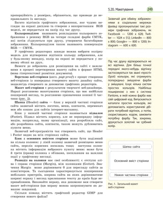 249
пропорційність у розмірах, обрізаються, що призводе до не-
правильного їх вигляду.
Багато відтінків графічного зображення, яке чудово ви-
глядає на екрані дисплею та створене з використанням RGB
моделі, не передається на папір під час друку.
Кольороподілом називають розкладання кольорового зо-
браження з режиму RGB на чотири складові фарби CMYK,
які потім з’єднуються при друку, утворюючи багатобарвне
зображення. Кольороподілом також називають конвертацію
RGB — CMYK.
У графічних редакторах завжди можна вибрати колірну
модель для відтворення відтінків кольору зображення, але
у  будь-якому випадку, колір на екрані не передається у по-
вному обсязі на друк.
Вимоги до зображень для розміщення на сайті є важли-
вими в процесі перетворення макету сайта в формат HTML
(мова гіпертекстової розмітки документа).
Версткою веб-сторінки (англ. page-proof) є процес створення
веб-сторінки із попередньо створеного макету дизайну сайта,
заздалегідь створеного за допомогою графічних редакторів.
Макет веб-сторінки є результатом творчості веб-дизайнера.
Наразі розглянемо макетування сторінки, що має найбільш
поширений вигляд, та розглянемо призначення кожної її час-
тини (рис. 1).
Шапка (Header) сайта — блок у верхній частині сторінки
сайта зазвичай містить логотип, меню, контакти, перемикач
мов або кошик для сайтів інтернет-магазину.
Блок у нижній частині сторінки називається підвалом
(Footer). Підвал містить корисну, але не першорядну інфор-
мацію, наприклад, назву організації, яка розробляла сайт,
або розробника сайта, контакти, також можуть дублюватись
пункти меню.
Зазвичай веб-програмісти так створюють сайт, що Header
і  Footer видно на всіх сторінках сайта.
Блок з основним вмістом сторінки може бути поділений
на кілька колонок: у лівій колонці зазвичай розміщено меню
сайта, перелік корисних посилань тощо; наступна колон-
ка містить інформацію вибраного пункту меню: може бути
й  третя (права) колонка з об'явами, посиланням на важливі
події у графічному вигляді.
Розподіл на колонки має свої особливості: є отступи злі-
ва і справа сторінки (Margin), між колонками (Gutter). Зна-
чення Margin може дорівнювати 0 для перегляду сайтів за
комп'ютером. Та сьогодення характеризується поширенням
мобільних пристроїв, ширина сайта на яких дорівнюватиме
ширині екрану і вигляд прилипання тексту до країв буде не-
привабливим. Виконайте вправу, яка допоможе вам створити
макет веб-сторінки (цю вправу можна запропонувати як до-
машнє завдання).
Скільки команд містить графічний редактор GIMP для
створення нового файла?
Зазвичай для обміну зоб­ра­жен­
нями в соціальних мережах
фахівці пропонуютьтакі такі роз­
міри графічних зображень, як
Facebook — 1200 x 628; Twit­
ter — 1024 x 512; LinkedIn — 800
x 800; Google+ — 800 x 1200; In­
stagram — 600 x 600.
Під час друку відтворюються не
всі відтінки. Для більш точної
передачі якого-небудь відтінку
застосовуються так звані «прості»
(Spot) кольори, які отримують
попередньо змішуючи фарби
у  змішувачі. Існує кілька систем
простих кольорів. Найбільш
поширеною з них є система
Pantone, в якій кожна фарба має
свій цифровий код. Випускаються
ка­талоги простих кольорів, які
допомагають користувачеві діб­
рати потрібний відтінок, а потім,
скориставшись кодом, замовити
потрібну фарбу. Так, зокрема,
друкується золотий чи срібний
колір.
Рис. 1.  Загальний макет
веб-сторінки
Шапка сайта
Основний вміст сторінки
Нижня частина сторінки
5.20. Макетування
 