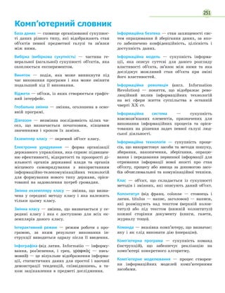 251
Комп’ютерний словник
База даних — сховище організованої сукупнос-
ті даних різного типу, які відображають стан
об’єктів певної предметної галузі та зв’язки
між ними.
Вибірка (вибіркова сукупність) — частина ге-
неральної (загальної) сукупності об’єктів, яка
охоплюється експериментом.
Виняток — подія, яка може виникнути під
час виконання програми і яка може змінити
подальший хід її виконання.
Віджети — об’єки, із яких створюється графіч-
ний інтерфейс.
Глобальна змінна — змінна, оголошена в осно-
вній програмі.
Діапазон — незмінна послідовність цілих чи-
сел, що визначається початковим, кінцевим
значеннями і кроком їх заміни.
Екземпляр класу — окремий об’єкт класу.
Електронне урядування — форма організації
державного управління, яка сприяє підвищен-
ню ефективності, відкритості та прозорості ді-
яльності органів державної влади та органів
місцевого самоврядування з використанням
інформаційно-телекомунікаційних технологій
для формування нового типу держави, орієн-
тованої на задоволення потреб громадян.
Змінна екземпляру класу — змінна, що визна-
чена у середині методу класу і яка належить
тільки цьому класу.
Змінна класу — змінна, що визначається у се-
редині класу і яка є доступною для всіх ек-
земплярів даного класу.
Інтерактивний режим — режим роботи з про-
грамою, за яким результат виконання ін-
струкції виводиться одразу після її введення.
Інфографіка (від латин. Informatio — інформу-
вання, роз’яснення, і грец. γραφικός — пись-
мовий) — це візуальне відображення інформа-
ції, статистичних даних для простої і наочної
демонстрації тенденцій, співвідношень, а та-
кож зацікавлення в предметі дослідження.
Інформаційна безпека — стан захищеності сис-
тем опрацювання й зберігання даних, за яко-
го забезпечено конфіденційність, цілісність і
доступність даних.
Інформаційна модель — сукупність інформа-
ції, яка описує суттєві для даного розгляду
властивості об’єкта, зв’язок між ними та яка
досліджує можливий стан об’єкта при зміні
його властивостей.
Інформаційна революція (англ. Information
Revolution) — поняття, що відображає рево-
люційний вплив інформаційних технологій
на всі сфери життя суспільства в останній
чверті XX ст.
Інформаційна система — сукупність
взаємозв’язаних елементів, призначених для
виконання інформаційних процесів та орієн-
тованих на рішення задач певної галузі люд-
ської діяльності.
Інформаційна технологія — сукупність проце-
сів, що використовує засоби та методи пошуку,
збирання, накопичення, зберігання, опрацю-
вання і передавання первинної інформації для
отримання інформації нової якості про стан
об’єкту, процесу або явища за допомогою засо-
бів обчислювальної та комунікаційної техніки.
Клас — об’єкт, що складається із сукупності
методів і змінних, які описують даний об’єкт.
Колонтитул (від франц. сolonne — стовпець і
латин. titulus — напис, заголовок) — написи,
які розміщують над текстом (верхній колон-
титул) або під текстом (нижній колонтитул)
кожної сторінки документу (книги, газети,
журналу тощо).
Команда — вказівка комп’ютеру, що визначає:
яку і як слід виконати дію (операцію).
Комп’ютерна програма — сукупність команд
(інструкцій), що забезпечує реалізацію на
комп’ютері конкретного алгоритму.
Комп’ютерне моделювання — процес створен-
ня інформаційних моделей комп’ютерними
засобами.
 