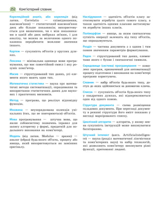 252 Комп’ютерний словник
Кореляційний аналіз, або кореляція (від
латин. Correlatio — співвідношення,
взаємозв’язок)  — статистичний взаємозв’язок
двох або більше показників; використову-
ється для визначення, чи є між показника-
ми в одній або двох вибірках зв’язок, і для
аналізу, чи можна за величиною одного по-
казника передбачити можливе значення
іншого.
Кортеж — сукупність об’єктів у круглих дуж-
ках.
Лексема — мінімальна одиниця мови програ-
мування, що має самостійний смисл і яку ро-
зуміє комп’ютер.
Масив — структурований тип даних, усі еле-
менти якого мають один тип.
Математична статистика — наука про матема-
тичні методи систематизації, опрацювання та
використання статистичних даних для науко-
вих і практичних висновків.
Метод — програма, що реалізує відповідну
функцію.
Множина — неупорядкована колекція уні-
кальних (тих, що не повторюються) об’єктів.
Мова програмування — штучна мова, що
являє собоюсистему позначень іправил для
запису алгоритму у формі, придатній для по-
дальшого виконання на комп’ютері.
Модель (від латин. Modulus — зразок) —
аналог (образ) будь-якого об’єкта, процесу або
явища, який використовується як замінник
оригіналу.
Наслідування — здатність об’єктів класу за-
стосовувати атрибути цього самого класу, а
також здатність одними класами застосовува-
ти атрибути інших класів.
Поліморфізм — явище, за яким синтаксична
сутність операції залежить від типу об’єктів,
що опрацьовуються.
Розділ — частина документа з з одним і тим
самим значенням параметрів форматування.
Рядок — структурований тип даних, елемен-
тами якого є букви і синтаксичні символи.
Середовище (система) програмування — комп-
лекс програм, призначений для автоматизації
процесу підготовки і виконання на комп’ютері
програми користувача.
Словник — набір об’єктів будь-якого типу, до-
ступ до яких здійснюється за допомогою ключа.
Список — сукупність об’єктів будь-якого типу
у квадратних дужках, які відокремлюються
один від одного комою.
Структура документа — схема розміщення
складових документа. При перегляді докумен-
ту в режимі структури його вміст показано у
вигляді маркірованого списку.
Циклічний алгоритм — алгоритм, у якому пев-
на сукупність інструкцій може виконуватися
багаторазово.
Штучний інтелект (англ. Artificialintelligen­
ce)  — наука (розділ математичної лінгвістики
та комп’ютерних наук) та набір технологій,
які дозволяють комп’ютеру виконувати різні
функції, притаманні людині.
 