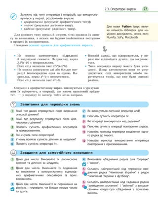 272.3. Оператори і вирази
Залежно від типу операндів і операцій, що використо-
вуються у виразі, розрізняють вирази:
• арифметичні (результат арифметичного типу);
• логічні (результат логічного типу);
• рядкові (результат рядкового типу).
Для кожного типу операцій існують чіткі правила їх запи-
су та виконання, з якими ми будемо знайомитися поступово
в процесі їх використання.
Наведемо основні правила для арифметичних виразів.
• Не можна застосовувати підрядкові
й надрядкові символи. Наприклад, вираз
2.5*(a–b2
) є неправильним.
Його слід записати так: 2.5*(a–b*b).
• Не можна записувати дві або більше опе-
рацій безпосередньо одна за одною. На-
приклад, вираз a*–b є некоректним.
Його слід записати так: a*(–b).
• Кожній дужці, що відкривається, у ви-
разі має відповідати дужка, що закриває-
ться.
• Типи операндів виразу мають бути узго-
джені. Якщо автоматично вони не узго-
джуються, слід використати засоби пе-
ретворення типів, що вже були описані
раніше.
Операції в арифметичному виразі виконуються з урахуван-
ням їх пріоритету, а операції, що мають однаковий пріори-
тет, — у порядку їх запису, тобто зліва направо.
Для мови Python існує вели-
ка кількість бібліотек для на-
укових досліджень, серед яких
NumPy, ScPy, Matplotlib.
Запитання для перевірки знань
1 Який тип даних отримується після виконання
операції ділення?
2 Який тип результату отримується після ціло-
числового ділення?
3 Поясніть сутність арифметичних операторів
із присвоюванням.
4 Які існують типи операторів?
5 У чому полягає сутність ділення за модулем?
6 Поясніть сутність оператора !=.
7 Як виконується логічний оператор and?
8 Поясніть сутність оператора or.
9 Які операції виконуються над рядками?
10 Поясніть сутність операції повторення рядків.
11 Наведіть приклад перевірки входження одно-
го рядка до іншого.
12 Наведіть приклад використання оператора
повторення з присвоюванням.
Завдання для самостійного виконання
1 Дано два числа. Виконайте їх цілочислове
ділення та ділення за модулем.
2 Дано два числа. Виконайте їх додавання
та множення з використанням відповід-
них арифметичних операторів із прис-
воюванням.
3 Дано два числа. Виконайте їх порівняння на
рівність і перевірте, чи більше перше число
за друге.
4 Виконайте об’єднання рядків слів опрацю
і вання.
5 Складіть найпростіший код перевірки вхо-
дження рядка Чемпіонат України в рядок
Чемпіонат України з футболу.
6 Складіть найпростіший код з’єднання рядків
зменшення значення і змінної з викори-
станням оператора об’єднання з присвою-
ванням.
 