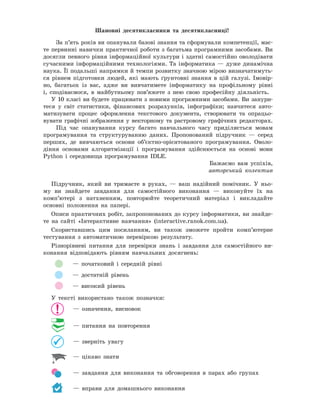 Шановні	 десятикласники	 та	 десятикласниці!
За п’ять років ви опанували базові знання та сформували компетенції, має-
те первинні навички практичної роботи з багатьма програмними засобами. Ви
досягли певного рівня інформаційної культури і здатні самостійно оволодівати
сучасними інформаційними технологіями. Та інформатика — дуже динамічна
наука. Її подальші напрямки й темпи розвитку значною мірою визначатимуть-
ся рівнем підготовки людей, які мають ґрунтовні знання в цій галузі. Імовір-
но, багатьох із вас, адже ви вивчатимете інформатику на профільному рівні
і, сподіваємося, в майбутньому пов’яжете з нею свою професійну діяльність.
У 10 класі ви будете працювати з новими програмними засобами. Ви занури-
теся у світ статистики, фінансових розрахунків, інфографіки; навчитеся авто-
матизувати процес оформлення текстового документа, створювати та опрацьо-
вувати графічні зображення у векторному та растровому графічних редакторах.
Під час опанування курсу багато навчального часу приділяється мовам
програмування та структуруванню даних. Пропонований підручник — серед
перших, де вивчаються основи об’єктно-орієнтованого програмування. Оволо-
діння основами алгоритмізації і програмування здійснюється на основі мови
Python і середовища програмування IDLE.
Бажаємо вам успіхів,
авторський колектив
Підручник, який ви тримаєте в руках, — ваш надійний помічник. У ньо-
му ви знайдете завдання для самостійного виконання — виконуйте їх на
комп’ютері з натхненням, повторюйте теоретичний матеріал і викладайте
основні положення на папері.
Описи практичних робіт, запропонованих до курсу інформатики, ви знайде-
те на сайті «Інтерактивне навчання» (interactive.ranok.com.ua).
Скориставшись цим посиланням, ви також зможете пройти комп’ютерне
тестування з автоматичною перевіркою результату.
Різнорівневі питання для перевірки знань і завдання для самостійного ви-
конання відповідають рівням навчальних досягнень:
— початковий і середній рівні
— достатній рівень
— високий рівень
У тексті використано також позначки:
— означення, висновок
— питання на повторення
— зверніть увагу
— цікаво знати
— завдання для виконання та обговорення в парах або групах
— вправи для домашнього виконання
 
