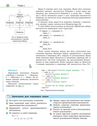 Розділ 132
Вираз B повинен мати ціле значення. Якщо його значення
дорівнює одиниці, виконується Оператор 1, якщо вираз має
значення два, виконується Оператор 2, а якщо три — Опера-
тор 3. Після виконання одного з цих операторів виконується
Оператор, що міститься після оператора багатоальтернативного
розгалуження.
У випадку якщо вираз В не дорівнює жодному з переліче-
них значень, одразу виконується Оператор (рис. 6).
У мові Python розгалуження за багатьма варіантами вибору
реалізується оператором такої структури:
if вираз == значення_1:
блок_1 
elif вираз == значення_2:
блок_2
…
elif вираз == значення_N:
блок_N
else:
блок_N+1
Отже, кожне значення виразу має бути унікальним кон-
стантним виразом. Значення виразу порівнюється з кожним
значенням в операторах elif у порядку їх розташування. Якщо
певне значення вираз збігається зі значенням оператора elif, то
виконується той блок операторів, що розташований безпосе-
редньо за цим оператором. Якщо значення вираз не збігається
з жодним значенням в операторах elif, виконується блок N+1.
Приклад 6.
Призерами чемпіонату України
з футболу є команди: 1 — «Динамо»,
2 — «Шахтар», 3 — «Зоря». За но-
мером призера необхідно визначити
назву команди.
Програму розв’язування задачі
зображено на рис. 7.
Рис. 7. Код визначення призера
Рис. 6. Графічна схема
розгалуження з трьома
варіантами вибору
3
2
1
Оператор
Аналіз
виразу В
Оператор
1
Оператор
2
Оператор
3
Запитання для перевірки знань
1 Які існують типи розгалужень алгоритмів?
2 Яким оператором мови Python реалізується
одноальтернативне розгалуження?
3 Сформулюйте сутність двоальтернативного
розгалуження.
4 Які помилки є в записі оператора:
if x = 3
y = 2, p = y = y * 4.1
5 Наведіть задачу, для розв’язання якої викори-
стовується двоальтернативне розгалуження.
6 Запишіть структуру оператора двоальтерна-
тивного розгалуження.
7 Поясніть на прикладі сутність багатоальтерна-
тивного розгалуження.
8 Чи можна будь-який алгоритм розгалуження
реалізувати тільки оператором одноальтерна-
тивного розгалуження? Наведіть приклад.
 
