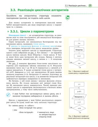 373.3. Реалізація циклічних...
3.3. Реалізація циклічнихалгоритмів
Пригадате, яку алгоритмічну структуру називають
повторенням (циклом), які існують види циклів.
Для запису алгоритмів із повторенням (циклів) мовою
Python використовують два види операторів циклу: з параме-
тром та з умовою.
  3.3.1. Цикли з параметрами
Повторення (цикл) — це алгоритмічна структура, за допо-
могою якої та сама послідовність дій виконується багаторазо-
во для різних значень змінних.
Серію інструкцій, які виконуються багаторазово під час
виконання циклу, називають тілом циклу.
У циклах із параметром (циклах зі змінною циклу) кіль-
кість повторень інструкцій тіла циклу заздалегідь відома.
Існують різні варіанти циклів із параметрами. Структуру
одного з них зображено на рис. 1. Тут змінна i — це параметр
циклу (змінна циклу). Блок Оператор є тілом циклу. У бло-
ці може бути одна інструкція або кілька. Змінна n містить
кінцеве значення змінної циклу, а змінна а — її початкове
значення.
На рис. 2 наведено фрагмент блок-схеми циклічного ал-
горитму для отримання таблиці множення на 8. Результат
множення чисел від 1 до 10 на 8 отримується у  змінній p й
одразу виводиться. У цьому алгоритмі тілом циклу є інструк-
ції p=8*i, Виведення p, i=i+1, які виконуються 10 разів (можна
записати скорочено і+=1). Інструкція i=1 виконує підготовку до
реалізації інструкцій тіла циклу, а за допомогою інструкції i≤10
здійснюється перевірка завершення їх виконання.
Як бачимо, у цій схемі змінна і виконує функцію лічиль-
ника циклів. Як тільки значення цієї змінної стане біль-
ше  10, виконання циклу завершується. Такий принцип реа-
лізації циклів із параметром застосовується в багатьох мовах
програмування, у тому числі найсучасніших.
	 У мові Python теж застосовується змінна циклу, але її
значення послідовно вибираються зі значень об’єкта.
Цикли з параметром у мові Python реалізуються операто-
ром циклу for (для), який має таку загальну структуру:
for змінна циклу in об’єкт:
	 блок інструкцій тіла циклу
[ else:
	 блок інструкцій 	 # виконується, якщо
не  використовується
оператор break	
]
так
Оператор
i=a
i=i+1
i≤n
ні
Рис. 1. Фрагмент графічної
схеми циклу з параметром
так
p=8*i
i=1
i=i+1
i≤10
ні
Виведення р
Рис. 2. Фрагмент графічної
схеми циклічного алгоритму
 
