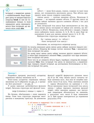 Розділ 138
де:
об’єкт — може бути рядок, список, словник та інші типи
даних, які підтримують реалізацію циклу. Тип об’єкта про-
граміст може також створити самостійно;
змінна циклу — поточне значення об’єкта. Початкове її
значення — це перший елемент об’єкта. У другому циклі ця
змінна набуде значення другого елемента об’єкта і так далі
до останнього.
Блок інструкцій тіла циклу буде виконуватися до тих пір,
доки змінна циклу послідовно не набуде усіх значень, що міс-
тяться в об’єкті. Наприклад, якщо об’єктом є квадрат, сторони
якого набувають таких значень: 2, 5, 9, 10, то цикл буде ви-
конуватися 4 рази для значень змінної циклу 2, 5, 9 і 10.
Найпростіша структура оператора for така:
for змінна циклу in об'єкт:
блок інструкцій тіла циклу
Розглянемо, як виконується оператор циклу.
Крок 1
На початку виконання циклу змінна циклу набуває значення першого еле-
мента об’єкта. Оператор in генерує логічне значення True, і виконується
блок інструкцій тіла циклу.
Крок 2
На цьому кроці змінна циклу набуде значення другого елемента об’єкта
й  також буде генеруватися значення True, у  результаті чого буде виконано
блок інструкцій тіла циклу.
Крок 3
Після того як усі елементи об’єкта будуть перебрані, оператор in згенерує
значення False, блок інструкцій тіла циклу не виконається, а управління
буде передано першій інструкції, що розташована безпосередньо за бло-
ком інструкцій тіла циклу.
Інструкції у квадратних дужках
є необов’язковими. Якщо всере-
дині циклу не використовується
оператор break (із  ним ми по-
знайомимося пізніше), то після
завершення циклу виконувати-
меться блок інструкцій, що міс-
титься після слова else.
Розробити програму реалізації алгоритму
отримання таблиці множення на 8.
Блок-схему алгоритму отримання таблиці
множення на 8 зображено на рис. 2, а програ-
му його реалізації — на рис. 3.
У цьому прикладі застосовується функція
range(). Загальна структура цієї функції така:
range ([початок,] кінець [, крок ])
Як бачимо, обов’язковим є лише параметр
кінець. Саме така структура оператора вико-
ристана в наведеному прикладі. За допомогою
функції range(10) формується діапазон чисел
від 0 до 10, тому змінна циклу спочатку на-
буде значення нуль. Але нам не потрібно мно-
жити число 8 на нуль. Тому значення змінної
i одразу збільшується на одиницю (i = i+1).
Після виконання трьох інструкцій тіла циклу
змінна i набуде чергового значення функції
range(), тобто значення одиниці, яке наступ-
ним оператором збільшується на одиницю,
у результаті чого число 8 буде помножене
на 2. Цей процес повторюється до отримання
результату 8*10.
Рис. 3. Код множення чисел на 8
Приклад 1
 
