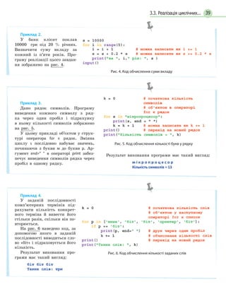 393.3. Реалізація циклічних...
Приклад 2.
У банк клієнт поклав
10000 грн під 20 % річних.
Визначити суму вкладу за
кожний із п’яти років. Про-
граму реалізації цього завдан-
ня зображено на рис. 4.
Рис. 4. Код обчислення суми вкладу
Приклад 3.
Дано рядок символів. Програму
виведення кожного символу з ряд-
ка через один пробіл і підрахунку
в ньому кількості символів зображено
на рис. 5.
У цьому прикладі об’єктом у струк-
турі оператора for є рядок. Змінна
циклу s послідовно набуває значень,
починаючи з букви м до букви р. Ар-
гумент end=  в операторі print забез-
печує виведення символів рядка через
пробіл в одному рядку.
Рис. 5. Код обчислення кількості букв у рядку
Результат виконання програми має такий вигляд:
Приклад 4.
У заданій послідовності
комп’ютерних термінів під-
рахувати кількість конкрет-
ного терміна й вивести його
стільки разів, скільки він по-
вторюється.
На рис. 6 наведено код, за
допомогою якого в заданій
послідовності виводиться сло-
во «біт» і підраховується його
кількість.
Результат виконання про-
грами має такий вигляд:
Рис. 6. Код обчислення кількості заданих слів
 