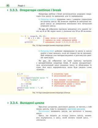 Розділ 142
Оператори continue і break застосовуються всередині опера-
торів тіла циклу та призначені для їх переривання.
• Оператор continue перериває цикл і повертає управління
на початок циклу. Це дозволяє перейти до наступної іте-
рації циклу до завершення виконання всіх інструкцій
усередині циклу.
На рис. 13 зображено програму виведення усіх парних чи-
сел від 6 до 30, окрім чисел у діапазоні від 13 до 25 включно.
Рис. 13. Код із використанням оператора continue
• Оператор break здійснює переривання та вихід із циклу
навіть у тому випадку, коли всі ітерації ще не виконані.
Цей оператор уже використовувався в розглянутих рані-
ше прикладах.
На рис. 14 зображено ще один приклад програми
з використанням оператора break. У ньому використовує-
ться нескінченний цикл уведення чисел та обчислення їх
суми. Але цикл переривається, якщо буде уведено слово
«кінець».
Рис. 14. Код із використанням оператора continue
 3.3.4. Вкладеніцикли
Циклічні алгоритми, розглянуті раніше, не містять у собі
інших циклів, тому їх називають простими	 циклами.
Вкладеними називають цикли, що містяться в іншому
циклі.
Цикл, що входить до складу іншого циклу, назива-
ють внутрішнім, а цикл, який містить інший цикл, —
зовнішнім.
 3.3.3. Операториcontinueіbreak
 