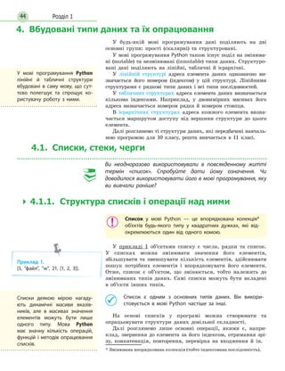 Розділ 144
4. Вбудовані типи даних та їх опрацювання
У будь-якій мові програмування дані поділяють на дві
основні групи: прості (скалярні) та структуровані.
У мові програмування Python також існує поділ на змінюва-
ні (mutable) та незмінювані (inmutable) типи даних. Структуро-
вані дані поділяють на лінійні, табличні й ієрар­хічні.
У лінійній структурі адреса елемента даних однозначно ви-
значається його номером (індексом) у цій структурі. Лінійними
структурами є рядкові типи даних і всі типи послідовностей.
У табличних структурах адреса елемента даних визначається
кількома індексами. Наприклад, у двовимірних масивах його
адреса визначається номером рядка й номером стовпця.
В ієрархічних структурах адреса кожного елемента визна-
чається маршрутом доступу від вершини структури до цього
елемента.
Далі розглянемо ті структури даних, які передбачені навчаль-
ною програмою для 10 класу, решта вивчається в 11 класі.
4.1. Списки, стеки, черги
Ви неодноразово використовували в повсякденному житті
термін «список». Спробуйте дати йому означення. Чи
доводилося використовувати його в мові програмування, яку
ви вивчали раніше?
  4.1.1. Структура списків і операції над ними
Список у мові Python — це впорядкована колекція*
об’єктів будь-якого типу у квадратних дужках, які від-
окремлюються один від одного комою.
У прикладі 1 об’єктами списку є числа, рядки та список.
У списках можна змінювати значення його елементів,
збільшувати та зменшувати кількість елементів, здійснювати
пошук потрібних елементів і впорядковувати його елементи.
Отже, список є об’єктом, що змінюється, тобто належить до
змінюваних типів даних. Самі списки можуть бути вкладені
в об’єкти інших типів.
	 Список є одним з основних типів даних. Він викори­
стовується в мові Python частіше за інші.
На основі списків у програмі можна створювати та
опрацьовувати структури даних довільної складності.
Далі розглянемо лише основні операції, якими є, напри-
клад, звернення до елемента за його індексом, отримання зрі-
зу, конкатенація, повторення, перевірка на входження й ін.
* Змінювана впорядкована колекція (тобто індексована послідовність).
У мові програмування Python
лінійні й табличні структури
вбудовані в саму мову, що сут-
тєво полегшує та спрощує ко-
ристувачу роботу з ними.
Приклад 1.
[5, файл, w, 21, [1, 2, 3]].
Списки деякою мірою нагаду-
ють динамічні масиви вказів-
ників, але в масивах значення
елементів можуть бути лише
одного типу. Мова Python
має значну кількість операцій,
функцій і методів опрацювання
списків.
 