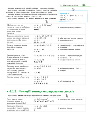 454.1. Списки, стеки, черги
Списки можуть бути одновимірними і багатовимірними.
Розглянемо спочатку одновимірні списки. Позиція елемента
в списку задається індексом, який починається з нуля.
Списки можна створювати простим переліченням елементів
списку в квадратних дужках (приклад 2).
Розглянемо операції, які можна виконувати над списками.
Щоб звернутися до
елемента списку, необхідно
у квадратних дужках
зазначити індекс
елемента
 a_1 = [7, 20, миша]
 a_1[2]
'миша'
# виведення другого елемента
Значення елементів списку
можна змінювати шляхом
присвоювання їм нових
значень
 b_1 = [21, 11, 17, 24]
 b_1 [2] = 15
 b_1
[21, 11, 15, 24]
# зміна значення другого елемента
# виведення списку
Елементи списку можна
присвоїти кільком
змінним
Якщо елементів списку
більше кількості змінних,
зайві елементи можна
присвоїти одній змінній,
поміченій зірочкою
 x1, x2, x3 = [3, 7, 5]
 x1, x2, x3
(3, 7, 5)
 x1, *x2, x3 = [1, 3, 7, 5]
 x1, x2, x3
(1, [3, 7], 5)
# елементи списку присвоюються
# 3  змінним
# виведення значень змінних
# змінній x2 присвоюються два
# значення: 3 і 7
# виведення значень змінних
Операція зрізу (виділення
елементів) має формат:
ім’я списку [початок:
кінець: крок]. Усі параметри
є необов’язковими
 a = [1, 2, 3, 4, 5, 6]
 a[1:4]
[2, 3, 4]
# виділення елементів з 1 до 3
# включно
Списки можна об’єднувати  a1 = [1, 2, 3, 4]
 a2 = [5, 6, 7]
 a1 + a2
[1, 2, 3, 4, 5, 6, 7]
# об’єднання списків
  4.1.2. Функції і методи опрацювання списків
Розглянемо основні функції опрацювання списків на прикладах.
Перетворити рядок
у список можна за
допомогою функції list()
 list(процесор)
['п', 'р', 'о', 'ц', 'е', 'с', 'о', 'р']
# перетворення рядка в список
Отримати кількість
елементів у списку можна
за допомогою функції len()
 a = [1, 4, 6,8]
 len(a)
4
# довжина списку
Приклад 2.
 al_1 = [файл, 21, 13, 5]
 al_1
['файл', 21, 13, '5']
 