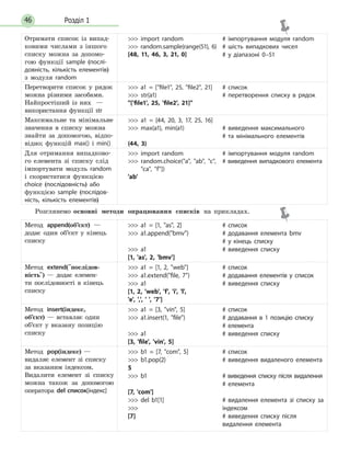 Розділ 146
Отримати список із випад-
ковими числами з іншого
списку можна за допомо-
гою функції sample (послі-
довність, кількість елементів)
з модуля random
 import random
 random.sample(range(51), 6)
[48, 11, 46, 3, 21, 0]
# імпортування модуля random
# шість випадкових чисел
# у діапазоні 0–51
Перетворити список у рядок
можна різними засобами.
Найпростіший із них  —
використання функції str
 a1 = [file1, 25, file2, 21]
 str(a1)
['file1', 25, 'file2', 21]
# список
# перетворення списку в рядок
Максимальне та мінімальне
значення в списку можна
знайти за допомогою, відпо-
відно; функцій max() і min()
 a1 = [44, 20, 3, 17, 25, 16]
 max(a1), min(a1)
(44, 3)
# виведення максимального
# та  мінімального елементів
Для отримання випадково-
го елемента зі списку слід
імпортувати модуль random
і скористатися функцією
choice (послідовність) або
функцією sample (послідов-
ність, кількість елементів)
 import random
 random.choice(a, ab, c,
ca, f])
'ab'
# імпортування модуля random
# виведення випадкового елемента
Розглянемо основні методи опрацювання списків на прикладах.
Метод append(об’єкт) —
додає один об’єкт у кінець
списку
 a1 = [1, as, 2]
 a1.append(bmv)
 a1
[1, 'as', 2, 'bmv']
# список
# додавання елемента bmv
# у  кінець списку
# виведення списку
Метод extend(послідов­
ність) — додає елемен-
ти послідов­ності в кінець
списку
 a1 = [1, 2, web]
 a1.extend(file, 7)
 a1
[1, 2, 'web', 'f', 'i', 'l',
'e', ',', ' ', '7']
# список
# додавання елементів у список
# виведення списку
Метод insert(індекс,
об’єкт) — вставляє один
об’єкт у вказану позицію
списку
 a1 = [3, vin, 5]
 a1.insert(1, file)
 a1
[3, 'file', 'vin', 5]
# список
# додавання в 1 позицію списку
# елемента
# виведення списку
Метод pop(індекс) —
видаляє елемент зі списку
за вказаним індексом.
Видалити елемент зі списку
можна також за допомогою
оператора del список[індекс]
 b1 = [7, com, 5]
 b1.pop(2)
5
 b1
[7, 'com']
 del b1[1]

[7]
# список
# виведення видаленого елемента
# виведення списку після видалення
# елемента
# видалення елемента зі списку за
індексом
# виведення списку після
видалення елемента
 