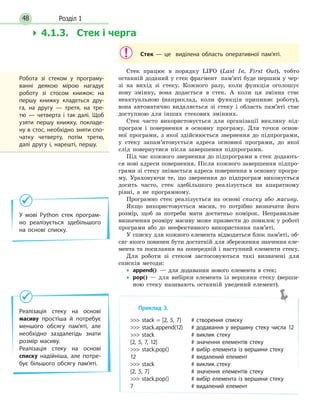 Розділ 148
Стек — це виділена область оперативної пам’яті.
Стек працює в порядку LIFO (Last In, First Out), тобто
останній доданий у стек фрагмент пам’яті буде першим у чер-
зі на вихід зі стеку. Кожного разу, коли функція оголошує
нову змінну, вона додається в стек. А коли ця змінна стає
неактуальною (наприклад, коли функція припиняє роботу),
вона автоматично видаляється зі стеку і область пам’яті стає
доступною для інших стекових змінних.
Стек часто використовується для організації виклику під-
програм і повернення в основну програму. Для точки основ-
ної програми, з якої здійснюється звернення до підпрограми,
у стеку запам’ятовується адреса основної програми, до якої
слід повернутися після завершення підпрограми.
Під час кожного звернення до підпрограми в стек додають-
ся нові адреси повернення. Після кожного завершення підпро-
грами зі стеку знімається адреса повернення в основну програ-
му. Ураховуючи те, що звернення до підпрограм виконується
досить часто, стек здебільшого реалізується на апаратному
рівні, а не програмному.
Програмно стек реалізується на основі списку або масиву.
Якщо використовується масив, то потрібно визначати його
розмір, щоб за потреби мати достатньо комірок. Неправильне
визначення розміру масиву може призвести до помилок у роботі
програми або до неефективного використання пам’яті.
У списку для кожного елемента відводиться блок пам’яті, об-
сяг якого повинен бути достатній для збереження значення еле-
мента та посилання на попередній і наступний елементи стеку.
Для роботи зі стеком застосовуються такі визначені для
списків методи:
• append() — для додавання нового елемента в стек;
• pop() — для вибірки елемента із вершини стеку (верши-
ною стеку називають останній уведений елемент).
Приклад 3.
 stack = [2, 5, 7] # створення списку
 stack.append(12) # додавання у вершину стеку числа 12
 stack # виклик стеку
[2, 5, 7, 12] # значення елементів стеку
 stack.pop() # вибір елемента із вершини стеку
12 # видалений елемент
 stack # виклик стеку
[2, 5, 7] # значення елементів стеку
 stack.pop() # вибір елемента із вершини стеку
7 # видалений елемент
У мові Python стек програм-
но реалізується здебільшого
на основі списку.
Реалізація стеку на основі
масиву простіша й потребує
меншого обсягу пам’яті, але
необхідно заздалегідь знати
розмір масиву.
Реалізація стеку на основі
списку надійніша, але потре-
бує більшого обсягу пам’яті.
Робота зі стеком у програму-
ванні деякою мірою нагадує
роботу зі стосом книжок: на
першу книжку кладеться дру-
га, на другу — третя, на тре-
тю  — четверта і так далі. Щоб
узяти першу книжку, покладе-
ну в стос, необхідно зняти спо-
чатку четверту, потім третю,
далі другу і, нарешті, першу.
 4.1.3. Стек і черга
 