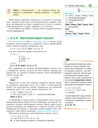 494.1. Списки, стеки, черги...
Черга в програмуванні — це структура даних, що
працює за принципом «перший прийшов — перший
пішов».
Чергу можна порівняти, наприклад, із чергою в залізничну
касу: перший клієнт біля каси обслуговується першим. Еле-
мент, що додається до черги, опиняється в її кінці, а елемент,
який видаляється із черги, перебуває на її початку.
У мові Python для роботи з чергою також використовуються
списки (приклад 4).
  4.1.4. Багатовимірні списки
У багатовимірних (або вкладених) списках кожна група
елементів списку береться у квадратні дужки. Двовимірний
список можна створити, наприклад, так:
 a1 = [[1, 2, 3], [4, файл, s], [5, 6, 7]]
Але для наочності краще записувати так:
 a1 =	 [
			 [1, 2, 3],
			 [4, файл, s],
			 [5, 6, 7]]
 a1
[[1, 2, 3], [4, 'файл', 's'], [5, 6, 7]]
Для звернення до елемента багатовимірного списку слід
у квадратних дужках указати всі його індекси. Наприклад,
звернутися до першого елемента першої групи двовимірного
списку можна так:
 a1[1][1]
'файл'
Звертатися до всіх або частини елементів списку можна
за допомогою операторів циклу for і while, а також функції
range(), яка розглядалася раніше. Наприклад, за допомогою
оператора циклу for до них можна звернутися так:
 b1 = [файл, 5, 25, ц]
 for і in b1: print (і, end= ) # натиснути Enter двічі
файл, 5, 25, ц
У генераторах списку разом з операторами циклу можуть
використовуватися умовні й інші оператори, що дозволяє ви-
конувати складні перетворення списків. Якщо вираз розмі-
щується всередині не квадратних, а круглих дужок, то буде
повертатися не список, а значення певного виразу. Такі кон-
струкції у мові Python називають виразами-генераторами.
Виконаємо, наприклад, підсумовування парних чисел:
 a1 = [6, 5, 2, 1, 8]
 sum ((i for i in a1 if i % 2 == 0))
16 # сума нульового, другого і четвертого елементів
Приклад 4.
 zherg = [Олег, Олена, Ліда]
 zherg.append(Сашко)
 zherg.append(Ліза)
 zherg
['Олег', 'Олена', 'Ліда', 'Сашко', 'Ліза']
 zherg.pop(0)
'Олег'
 zherg
['Олена', 'Ліда', 'Сашко', 'Ліза']
За допомогою операторів циклу
можна не тільки отримати зна-
чення його елементів, а  й  зміни-
ти значення кожного з них або
окремих елементів. Такі дії мож-
на виконувати різними спосо-
бами, у тому числі за допомогою
так званих генераторів списку.
Для їх реалізації оператор циклу
розміщується всередині списку:
 a1 = [2, 3, 8, 5]
 a1 = [i * 3 for i in a1]
 print(a1)
У цьому фрагменті коду кожнен
елемент списку множиться на 3.
У результаті отримаємо значен-
ня списку:
[6, 9, 24, 15]
 