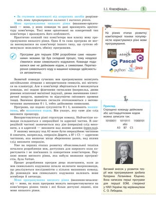 51.1. Класифікація...
• За ступенем залежності від апаратних засобів розрізня-
ють мови програмування низького і високого рівнів.
Мови програмування низького рівня (машинно-орієнто-
вані) — мови, у яких команди та дані враховують архітек-
туру комп’ютера. Такі мови орієнтовані на конкретний тип
комп’ютера і враховують його особливості.
Практично кожний тип комп’ютера мав власну мову про-
грамування низького рівня. Одна й та сама програма не мог-
ла виконуватися на комп’ютері іншого типу, що суттєво об-
межувало можливість обміну програмами.
Програми для перших ЕОМ розробляли саме «машин-
ними» мовами. Це був складний процес, тому невдовзі
з’явилися мови символьного кодування. Команди пода-
валися вже не двійковим кодом, а символами. Перетво-
рення символьного коду в машинні команди здійснюєть-
ся автоматично.
Зазвичай команди сучасних мов програмування записують
англійськими літерами з використанням символів, які містять-
ся на клавіатурі. Але в комп’ютері зберігаються й виконуються
команди, які подано фізичними сигналами (наприклад, двома
рівнями остаточної магнітної індукції, двома значеннями елект-
ричної напруги, наявністю та відсутністю світлового променя
тощо). Значення фізичних сигналів ототожнюються з матема-
тичними значеннями 0 і 1, тобто двійковими символами.
Програми, що подано сукупністю 0 і 1, називають машин-
ними, або машинним кодом. Він указує, яку саме дію слід
виконати процесору.
Використовуються різні структури команд. Найчастіше ко-
манди складаються з операційної та адресної частин. В опе-
раційній частині зазначається яку дію (операцію) слід вико-
нати, а в адресній — виконати над якими даними (приклад).
У нашому випадку код А3 може бути операційною частиною
й означати, наприклад, операцію Додати, а В7 і С5 — адресною
частиною, яка визначає місце збереження даних, над якими
слід виконати операцію.
Уже на перших етапах розвитку обчислювальної техніки
почалося розроблення мов, доступних для широкого кола ко-
ристувачів і не пов’язаних із конкретним комп’ютером. Пер-
шою мовою високого рівня, яка набула визнання програмі-
стів, була Fortran.
Процес розроблення програм дещо полегшився, коли до
мов символьного кодування почали включати макрокоманди,
що реалізуються послідовністю з кількох машинних команд.
До різновидів мов символьного кодування належать мови
асемблера й автокода.
Мови програмування високого рівня (машинно-незалеж-
ні) — мови, на яких програми можуть використовуватися на
комп’ютерах різних типів і які більш доступні людині, ніж
мови низького рівня.
На різних етапах розвитку
комп’ютерної техніки популяр-
ністю користувалися різні мови
програмування.
Вагомий внесок у розвиток тео-
рії мов програмування зробила
Катерина Логвинівна Ющенко.
Вона написала перші програми
для першої ЕОМ, створеної
у НАН України під керівництвом
С. О. Лебедєва.
Приклад.
Спрощено команду двійковим
або шістнадцятковим кодом
можна записати так:
10100011 10110111 11000101
або
А3 В7 С5
 