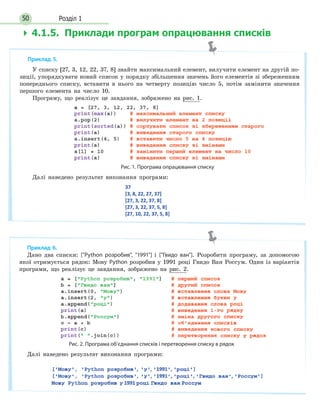 Розділ 150
 4.1.5. Приклади програм опрацювання списків
Приклад 6.
Дано два списки: [Python розробив, 1991] і [Гвидо ван]. Розробити програму, за допомогою
якої отримується рядок: Мову Python розробив у 1991 році Гвидо Ван Россум. Один із варіантів
програми, що реалізує це завдання, зображено на рис. 2.
Рис. 2. Програма об’єднання списків і перетворення списку в рядок
Далі наведено результат виконання програми:
Приклад 5.
У списку [27, 3, 12, 22, 37, 8] знайти максимальний елемент, вилучити елемент на другій по-
зиції, упорядкувати новий список у порядку збільшення значень його елементів зі збереженням
попереднього списку, вставити в нього на четверту позицію число 5, потім замінити значення
першого елемента на число 10.
Програму, що реалізує це завдання, зображено на рис. 1.
Рис. 1. Програма опрацювання списку
Далі наведено результат виконання програми:
 