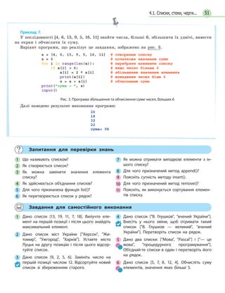 51
Запитання для перевірки знань
1 Що називають списком?
2 Як створюється список?
3 Як можна замінити значення елемента
списку?
4 Як здійснюється об’єднання списків?
5 Для чого призначена функція list()?
6 Як перетворюється список у рядок?
7 Як можна отримати випадкові елементи з ін-
шого списку?
8 Для чого призначений метод append()?
9 Поясніть сутність методу insert().
10 Для чого призначений метод remove()?
11 Поясніть, як виконується сортування елемен-
тів списку.
Завдання для самостійного виконання
1 Дано список [13, 19, 11, 7, 18]. Вилучте еле-
мент на першій позиції і після цього знайдіть
максимальний елемент.
2 Дано список міст України [Херсон, Жи-
томир, Ужгород, Харків]. Уставте місто
Луцьк на другу позицію і після цього відсор-
туйте список.
3 Дано список [9, 2, 5, 6]. Замініть число на
першій позиції числом 12. Відсортуйте новий
список зі збереженням старого.
4 Дано список [В. Глушков, вчений України].
Внесіть у нього зміни, щоб отримати такий
список [В. Глушков — великий, вчений
України]. Перетворіть список на рядок.
5 Дано два списки: [Мова, Pascal] і [— це
мова, процедурного програмування].
Об’єднай-те списки в один і перетворіть його
на рядок.
6 Дано список [5, 7, 8, 12, 4]. Обчисліть суму
елементів, значення яких більші 5.
Приклад 7.
У послідовності [4, 6, 13, 9, 5, 16, 11] знайти числа, більші 6, збільшити їх удвічі, вивести
на екран і обчислити їх суму.
Варіант програми, що реалізує це завдання, зображено на рис. 3.
Рис. 3. Програма збільшення та обчислення суми чисел, більших 6
Далі наведено результат виконання програми:
4.1. Списки, стеки, черги...
 