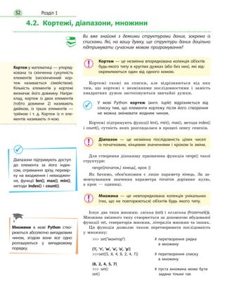 Розділ 152
4.2. Кортежі, діапазони, множини
Ви вже знайомі з деякими структурами даних, зокрема із
списками. Які, на вашу думку, ще структури даних доцільно
підтримувати сучасним мовам програмування?
Кортеж — це незмінна впорядкована колекція об’єктів
будь-якого типу в круглих дужках (або без них), які від-
окремлюються один від одного комою.
Кортежі схожі на списки, але відрізняються від них
тим, що кортежі є незмінними послідовностями і замість
квадратних дужок застосовуються звичайні дужки.
	 У мові Python кортеж (англ. tuple) відрізняється від
списку тим, що елементи кортежу після його створення
не можна змінювати жодним чином.
Кортежі підтримують функції len(), min(), max(), методи index()
і count(), сутність яких розглядалася в процесі опису списків.
Діапазон — це незмінна послідовність цілих чисел
із  початковим, кінцевим значеннями і кроком їх зміни.
Для створення діапазону призначена функція range() такої
структури:
range([початок,] кінець[, крок ])
Як бачимо, обов’язковим є лише параметр кінець. За за-
мовчуванням значення параметра початок дорівнює нулю,
а крок — одиниці.
Множина — це невпорядкована колекція унікальних
(тих, що не повторюються) об’єктів будь якого типу.
Існує два типи множин: змінна (set) і незмінна (frozenset()).
Множина змінного типу створюється за допомогою вбудованої
функції set, генераторів множин, літералів множин та інших.
Ця функція дозволяє також перетворювати послідовність
у множину:
 set(монітор)			 # перетворення рядка
в множину
{'і', 'т', 'м', 'н', 'о', 'р'}
set([5, 8, 4, 8, 2, 4, 7])		 # перетворення списку
в множину
{8, 2, 4, 5, 7}
 set()				 # пуста множина може бути
set()					  задана тільки так
Діапазони підтримують доступ
до елемента за його індек­-
сом, отримання зрізу, перевір-
ку на входження і  невходжен-
ня, функції len(), max(), min(),
методи index() і count().
Множини в мові Python ство-
рюються абсолютно випадковим
чином, згодом вони все одно
розташуються у випадковому
порядку.
Кортеж у математиці — упоряд-
кована та скінченна сукупність
елементів (нескінченний кор-
теж називається сімейством).
Кількість елементів у кортежі
визначає його довжину. Напри-
клад, кортеж із двох елементів
(тобто довжини 2) називають
двійкою, із трьох елементів —
трійкою і т. д. Кортеж із n еле-
ментів називають n-кою.
 