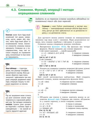 Розділ 154
4.3. Словники. Функції, операції і методи
опрацювання словників
Згадайте, як за терміном (словом) знаходили відповідний по-
яснювальний текст або його переклад.
Словник у мові Python реалізований у вигляді хеш-
таблиці — невпорядкована колекція об’єктів будь-якого
типу, доступ до яких здійснюється не за допомогою ін-
дексу, а за допомогою ключа.
Для зручності можна уявити словник як невпорядковану
множину пар виду ключ і значення. Пари розділяються ко-
мами, весь словник перебуває у фігурних {} дужках.
Словники можна створювати різними способами.
•• Використати функцію dict(). Ця функція має чотири
формати. Нижче наведено два основні формати:
1) dict (ключ1=значення1, …, ключN=значенняN):
   a1 = dict(a2=5, a3=7, a4=8)		 # створення словника
   a1					# виведення словника
{'a4': 8, 'a3': 7, 'a2': 5}
2) dict (словник) :
   b1 = dict({b2: 5, b3: 7, b4: 8})	 # створення словника
   b1					# виведення словника
{'b3': 7, 'b2': 5, 'b4': 8}
•• Указати всі елементи словника всередині фігурних дужок:
 a1 = {a2: 5, a3: 7, a4: 8}	 # створення словника
 a1					 # виведення словника
{'a4': 8, 'a3': 7, 'a2': 5}
Цей спосіб застосовується найчастіше. Щоб створити
порожній словник, можна використати функцію dict():
 a0 = dict()		 # створення пустого словника
 a0				 # виведення словника
{}
	або
 a0 = {}			 # створення пустого словника
 a0				 # виведення словника
{}
•• Об’єднати два списки в список кортежів можна за до-
помогою функції zip(). Створимо два списки, об’єднаємо
їх у список кортежу, а потім створимо словник:
 a1 = [m, n]			 # список із ключами
 a2 = [3, 6]			 # список зі значеннями
 list(zip(a1, a2))			 # створення списку кортежу
[('m', 3), ('n', 6)]
 a3 = dict(zip(a1, a2))		 # створення словника
 a3					 # виведення словника
{'n': 6, 'm': 3}
Ключем може бути будь-який
незмінний тип даних, напри-
клад число, рядок або кор-
теж, тобто будь-який об'єкт із
незмінюваним типом. Значен-
ня елементів словника можна
змінювати. Словники не є по-
слідовностями, тому такі за-
гальні операції, як отримання
зрізу, конкатенації та інші вони
не підтримують.
Хеш-таблиця — структура
даних, яка реалізує інтерфейс
асоціативного масиву. Вона до-
зволяє зберігати пари (ключ,
значення) і здійснювати три опе-
рації: операцію додавання нової
пари, операцію пошуку та опе-
рацію видалення за ключем.
Під час хешування може статися,
що різні значення ключів пере-
творюються в однаковий двійко-
вий код. Такі випадки називають
колізією. Існують різні алгорит-
ми боротьби з колізією. Один із
найнадійніших — так званий ал-
горитм відкритої адресації.
 