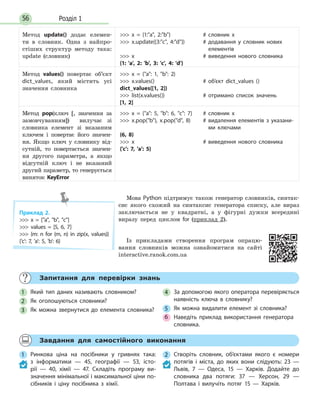 Розділ 156
Запитання для перевірки знань
1 Який тип даних називають словником?
2 Як оголошуються словники?
3 Як можна звернутися до елемента словника?
4 За допомогою якого оператора перевіряється
наявність ключа в словнику?
5 Як можна видалити елемент зі словника?
6 Наведіть приклад використання генератора
словника.
Завдання для самостійного виконання
1 Ринкова ціна на посібники у гривнях така:
з  інформатики — 45, географії — 53, істо-
рії  — 40, хімії — 47. Складіть програму ви-
значення мінімальної і максимальної ціни по-
сібників і ціну посібника з хімії.
2 Створіть словник, об’єктами якого є номери
потягів і міста, до яких вони слідують: 23 —
Львів, 7 — Одеса, 15 — Харків. Додайте до
словника два потяги: 37 — Херсон, 29 —
Полтава і вилучіть потяг 15 — Харків.
Метод update() додає елемен-
ти в словник. Одна з найпро-
стіших структур методу така:
update (словник)
 x = {1:a, 2:b}
 x.update({3:c, 4:d})
 x
{1: 'a', 2: 'b', 3: 'c', 4: 'd'}
# словник x
# додавання у словник нових
елементів
# виведення нового словника
Метод values() повертає об’єкт
dict_values, який містить усі
значення словника
 x = {a: 1, b: 2}
 x.values()
dict_values([1, 2])
 list(x.values())
[1, 2]
# об’єкт dict_values ()
# отримано список значень
Метод pop(ключ [, значення за
замовчуванням]) вилучає зі
словника елемент зі вказаним
ключем і повертає його значен-
ня. Якщо ключ у словнику від-
сутній, то повертається значен-
ня другого параметра, а якщо
відсутній ключ і не вказаний
другий параметр, то генерується
виняток KeyError
 x = {a: 5, b: 6, c: 7}
 x.pop(b), x.pop(d, 8)
(6, 8)
 x
{'c': 7, 'a': 5}
# словник х
# видалення елементів з указани-
ми ключами
# виведення нового словника
Мова Python підтримує також генератор словників, синтак-
сис якого схожий на синтаксис генератора списку, але вираз
заключається не у квадратні, а у фігурні дужки всередині
виразу перед циклом for (приклад 2).
Із прикладами створення програм опрацю-
вання словників можна ознайомитися на сайті
interactive.ranok.com.ua
Приклад 2.
 x = [a, b, c]
 values = [5, 6, 7]
 {m: n for (m, n) in zip(x, values)}
{'c': 7, 'a': 5, 'b': 6}
 
