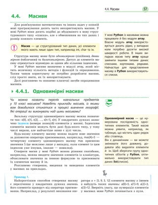 574.4. Масиви
Приклад 1.
Найпростішим способом створення масиву
є перелічення у квадратних дужках значень
його елементів праворуч від оператора присвою-
вання. Наприклад, у результаті виконання опе-
ратора a = [5, 9, 3, 12] елементи масиву з іменем
а набудуть таких значень: a[0]=5, a[1]=9, a[2]=3,
a[3]=12. Зверніть увагу, що нумерація елементів
у масивах мови Python починається з нуля.
4.4. Масиви
Для розв’язування математичних та інших задач у кожній
мові програмування досить часто використовують масиви. У
мові Python вони досить подібні до вбудованого в мову струк-
турованого типу «списки», але з обмеженням на тип даних і
розмір кожного елемента.
Масив — це структурований тип даних, усі елементи
якого мають лише один тип, наприклад int, char та ін.
Структура масиву може бути одновимірною (лінійною), двови-
мірною (табличною) та багатовимірною. Доступ до елементів ма-
сиву отримується відповідно за одним або кількома індексами.
У мові Python масиви визначено в модулі array, який міс-
тить величезну кількість методів і функцій їх опрацювання.
Таким чином користувачу не потрібно розробляти масиви,
слід просто знати, як їх використовувати.
Далі розглянемо та опишемо класичні засоби опрацювання
масивів.
 4.4.1. Одновимірні масиви
Чи можна назвати перелік навчальних предметів
у  10  класі масивом? Наведіть приклади масивів, із якими
вам доводилося стикатися в процесі вивчення географії.
Які  операції ви виконували над цими масивами?
Загальну структуру одновимірного масиву можна позначи-
ти так: x[0], x[1], x[2], …, x[n-1], x[n]. У квадратних дужках зазна-
чено індекси (номери позицій) елементів у масиві. Індексами
елементів масивів можуть бути дані будь-якого типу, у тому
числі вирази, але найчастіше ними є цілі числа.
Будь-якому елементу масиву можна надати нове значення
за допомогою оператора присвоювання, наприклад, mas[4]=5 —
четвертому елементу одновимірного масиву mas присвоєно
значення 5 (це можливо лише у випадку, коли елемент із цим
індексом уже існував, інакше — помилка).
Створити масив у мові Python можна різними способами,
наприклад, можна вводити значення елементів із клавіатури,
обчислювати значення за певною формулою та присвоювати
їх елементам масиву й ін.
Розглянемо створення, введення та виведення елементів
у масивах на прикладах.
У мові Python із масивами можна
працювати й без модуля array.
Власне модуль array використо-
вується досить рідко, у випадках
коли потрібно досягти високої
швидкості роботи. В інших ви-
падках масив типу array краще
замінити іншими типами даних:
списками, кортежами, рядками.
Найчастіше для представлення
масиву в Python використовують-
ся списки.
Одновимірний масив — це ну-
мерована послідовність одно-
типних елементів. Такий масив
можна уявити, наприклад, як
таблицю, що містить один рядок
або стовпець.
Він є динамічним — ви можете
змінювати його довжину, до-
давати або видаляти елементи
й ін. Щоб зберігати групу одно-
типних об’єктів у Python, опти-
мально використовувати тип
даних list(список).
 