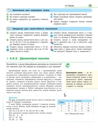 594.4. Масиви
Запитання для перевірки знань
1 Що називають масивом?
2 Які існують структури масивів?
3 Як можна звернутися до окремого елемента
масиву?
4 Яку структуру має одновимірний масив?
5 Якими способами можна створити одновимір-
ний масив?
6 Назвіть порядок створення масиву шляхом
уведення даних.
Завдання для самостійного виконання
1 Створіть масив, елементами якого є рядки:
'звук', 'колонка', 'кодування', 'модель'. Виведіть
масив на екран.
2 Створіть масив, елементами якого є цілі чис-
ла: 21, 40, 53, 17, 33, що вводяться з клавіату-
ри. Виведіть масив на екран.
3 Створіть масив, елементами якого є 10 ви-
падкових чисел у діапазоні від 4 до 10. Ви-
ведіть масив на екран.
4 Створіть масив, елементами якого є 5 пер-
ших членів арифметичної прогресії. Перший
член 3, а різниця 4. Виведіть масив на екран.
5 Створіть масив із семи випадкових чи-
сел у  діапазоні від 2 до 6 обчисліть суму
елементів.
6 Обчисліть середнє значення масиву, елемен-
тами якого є перші шість членів геометрич-
ної прогресії. Перший член 3, знаменник  2.
 4.4.2. Двовимірні масиви
Пригадайте, з якими двовимірними масивами ви стикалися під
час вивчення хімії. Які операції ви  виконували в цих масивах?
Двовимірний масив, так само як і одновимірний, може
містити елементи будь-якого типу, але лише одного. Масив
складається з фіксованої кількості рядків і стовпців. У побу-
ті масиви часто називають таблицями, а в математиці — ма-
трицями. Елементи двовимірного масиву беруться у квадрат-
ні дужки, елементи кожного рядка також беруться у ква-
дратні дужки, які відокремлюються комою. Усередині рядка
елементи також відокремлюються комою. Подання аналога
двовимірного масива в Python найкраще реалізується за до-
помогою списка списків (тип даних list, кожен елемент якого
також типу list).
Двовимірний масив — це не-
нумерована послідовність одно-
типних елементів, кожен із  яких
визначається двома індексами.
Такий масив можна подати, на-
приклад, як таблицю, що містить
n рядків і m стовпців.
Приклад 5.
На рис. 4 наведено масив цілих чисел із трьома ряд-
ками й чотирма стовпцями.
У мові Python нумерація рядків і стовпців почина-
ється з нуля. Масив, який наведено на рис. 4, матиме
такий вигляд:
[[34, 23, 6, 9], [35, 11, 54, 23], [15, 40, 3, 44]].
Для наочності краще подати його таким чином:
[[34, 23, 6, 9],
[35, 11, 54, 23],
[15, 40, 3, 44]].
Рядки
Стовпці
0 1 2 3
0 34 23 6 9
1 35 11 54 23
2 15 40 3 44
Рис. 4. Масив цілих чисел
 