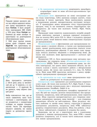 Розділ 16
•• За принципами програмування розрізняють процедурні,
непроцедурні мови та мови об’єктно-орієнтованого про-
грамування.
Процедурні мови ґрунтуються на описі послідовної змі-
ни стану комп’ютера, тобто значення комірок пам’яті, стану
процесора й інших пристроїв. Вони маніпулюють даними
в покроковому режимі, використовуючи послідовні інструк-
ції. У процедурних мовах витримано чітку структуризацію
програм, тому їх ще називають мовами структурного про-
грамування. До таких мов належать Fortran, Algol, Pascal,
BASIC тощо.
Процедурні мови повністю задовольняють потреби розроб­
лення невеликих програм і програм середньої складності.
Але на початку 80-х років XX ст. обсяг і складність програм
досягли рівня, який вимагав нових концептуальних підходів
до програмування.
Непроцедурні мови є ефективними для програмування по-
шуку даних у великих обсягах, а також для програмування
задач, процес розв’язування яких неможливо описати точно
(переклад, розпізнавання образів). У цих мовах саму проце-
дуру пошуку розв’язку вбудовано в інтерпретатор мови. До
таких мов належать мови функціонального і логічного про-
грамування.
Наприкінці ХХ ст. було презентовано нову методику про-
грамування, що отримала назву об’єктно-орієнтованого про-
грамування (ООП). Тобто почали розвиватися мови, що міс-
тять конструкції, які дають змогу визначати об’єкти, що на-
лежать класам і мають властивості роботи з абстрактними
типами даних. До таких мов належать C++, Java, C#, Python
та ін. Нині мови ООП практично витіснили з ринку профе-
сійного програмування процедурні мови.
•• За орієнтацією на клас задач мови програмування поді-
ляють на універсальні та спеціалізовані.
Універсальні мови призначені для розв’язування широкого
класу задач. До таких мов належать PL/1, Algol, Pascal, C тощо.
Особливим класом універсальних мов є візуальні середовища
програмування: VisualBasic, Delphi й ін.
Спеціалізовані мови враховують специфіку предметної га-
лузі. На цей час існують десятки спеціалізованих мов програ-
мування, наприклад, мови веб-програмування, мови скриптів
тощо. Мова скриптів використовується для створення неве-
ликих допоміжних програм, мова Javascript — для створення
динамічних об’єктів на веб-сторінках. Мови розмітки міс-
тять шаблони та засоби опису вмісту, структури й формату
електрон­них документів, наприклад мова HTML забезпечує
розмітку гіпертекстового документа. Мови для роботи з база-
ми даних забезпечують створення й супровід баз даних.
Зазначимо, що не всі з перелічених мов у класичному
розумінні є мовами програмування. Так, мова HTML є мовою
розмітки гіпертексту, але її також часто помилково назива-
ють мовою програму­вання.
День програміста святкують
у 256-й день року (у високос-
ний рік це 12 вересня, а в не-
високосний — 13 вересня). Як
ви думаєте, чому обрано саме
цей день?
Вибір пояснюється тим, що це
число символічне, воно тісно
пов’язане з  комп’ютерами, але
не асоціюється з конкретними
особами чи  кодами спеціаль-
ностей. Число 256 відповідає
кількості символів, які можна
подати за допомогою одного
байта.
Першою мовою високого рів-
ня, яка набула широкого визна-
ння серед програмістів світу,
була Fortran. Її було розроб­
лено корпорацією IBM (США)
у 1954 році. Мова Fortran на-
ближена до мови алгебри та
орієнтована на розв’язування
обчислювальних задач.
У 1960 році групою вчених
різних країн створено мову
Algol-60, теж орієнтовану на
роз­в’язування обчислювальних
задач.
 