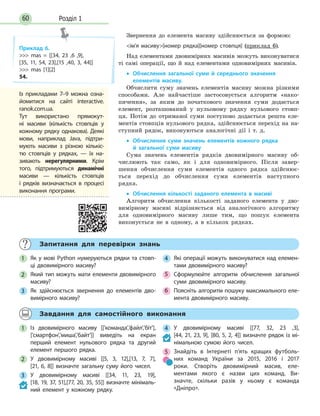 Розділ 160
Звернення до елемента масиву здійснюється за формою:
ім’я масиву[номер рядка][номер стовпця] (приклад 6).
Над елементами двовимірних масивів можуть виконуватися
ті самі операції, що й над елементами одновимірних масивів.
• Обчислення загальної суми й середнього значення
елементів масиву.
Обчислити суму значень елементів масиву можна різними
способами. Але найчастіше застосовується алгоритм «нако-
пичення», за яким до початкового значення суми додається
елемент, розташований у нульовому рядку нульового стовп-
ця. Потім до отриманої суми поступово додається решта еле-
ментів стовпців нульового рядка, здійснюється перехід на на-
ступний рядок, виконуються аналогічні дії і т. д.
• Обчислення суми значень елементів кожного рядка
й  загальної суми масиву
Сума значень елементів рядків двовимірного масиву об-
числюють так само, як і для одновимірного. Після завер-
шення обчислення суми елементів одного рядка здійснює-
ться перехід до обчислення суми елементів наступного
рядка.
• Обчислення кількості заданого елемента в масиві
Алгоритм обчислення кількості заданого елемента у дво-
вимірному масиві відрізняється від аналогічного алгоритму
для одновимірного масиву лише тим, що пошук елемента
виконується не в одному, а в кількох рядках.
Приклад 6.
 mas = [[34, 23 ,6 ,9],
[35, 11, 54, 23],[15 ,40, 3, 44]]
 mas [1][2]
54.
Із прикладами 7–9 можна озна-
йомитися на сайті interactive.
ranok.com.ua.
Тут використано прямокут-
ні масиви (кількість стовпців у
кожному рядку однакова). Деякі
мови, наприклад Java, підтри-
мують масиви з  різною кількіс-
тю стовпців у  рядках,  — їх на-
зивають нерегулярними. Крім
того, підтримуються динамічні
масиви  — кількість стовпців
і  рядків визначається в  процесі
виконання програми.
Запитання для перевірки знань
1 Як у мові Python нумеруються рядки та стовп-
ці двовимірного масиву?
2 Який тип можуть мати елементи двовимірного
масиву?
3 Як здійснюється звернення до елементів дво-
вимірного масиву?
4 Які операції можуть виконуватися над елемен-
тами двовимірного масиву?
5 Сформулюйте алгоритм обчислення загальної
суми двовимірного масиву.
6 Поясніть алгоритм пошуку максимального еле-
мента двовимірного масиву.
Завдання для самостійного виконання
1 Із двовимірного масиву [['команда','файл','біт'],
['смартфон','миша','байт']] виведіть на екран
перший елемент нульового рядка та другий
елемент першого рядка.
2 У двовимірному масиві [[5, 3, 12],[13, 7, 7],
[21, 6, 8]] визначте загальну суму його чисел.
3 У двовимірному масиві [[34, 11, 23, 19],
[18, 19, 37, 51],[77, 20, 35, 55]] визначте мінімаль-
ний елемент у  кожному рядку.
4 У двовимірному масиві [[77, 32, 23 ,3],
[44, 21, 23, 9], [80, 5, 2, 4]] визначте рядок із мі-
німальною сумою його чисел.
5 Знайдіть в Інтернеті п’ять кращих футболь-
них команд України за 2015, 2016 і 2017
роки. Створіть двовимірний масив, еле-
ментами якого є  назви цих команд. Ви-
значте, скільки разів у  ньому є команда
«Дніпро».
 