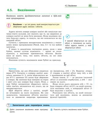 614.5. Вказівники
4.5. Вказівники
Вказівники мають фундаментальне значення в будь-якій
мові програмування.
Вказівник — це тип даних, який використовується для
зберігання адрес змінних і об’єктів.
Адреса містить номери комірок пам’яті або спеціальне зна-
чення (часто нульове), яке свідчить про те, що звернення до
комірки пам’яті не може бути виконано. Якщо вказівник міс-
тить будь-яку адресу, то кажуть, що він посилається на від-
повідний об’єкт.
Сутність і принципи використання вказівників у типізо-
ваних мовах програмування (Pascal, Java, C++ та ін.) майже
ідентичні.
У мовах із динамічною типізацією даних, якою є мова
Python, наявна суттєва відмінність — змінні не оголо-
шуються, а вказівник присвоюється об’єктам. Вказів-
ники не мають типу, тип мають об’єкти, на які вони
посилаються.
Пояснимо сутність вказівників мови Python на прикладі.
У змінній зберігається не сам
об’єкт, а посилання на нього,
тобто адреса пам’яті, у якій
зберігається об’єкт.
Приклад.
Припустимо, що для обчислення уводиться
вираз 8**3. Спочатку в комірки пам’яті зано-
сяться значення 8 і 3, потім обчислюється ви-
раз 8**3 і значення 512 також буде збережено
в комірці. Це значення буде виведено на екран
і зміст усіх цих комірок буде стерто. Отже, у
мові Python автоматично збирається сміття,
тобто пам’ять звільняється від усього, що не
використовується.
Щоб зберегти об’єкт у пам’яті, потріб-
но встановити на нього вказівник. Як уже
зазначалося, іменування об’єктів реалізує-
ться за допомогою оператора присвоюван-
ня (наприклад, zmk = 21). Водночас літерал
21 створює в пам’яті об’єкт типу int(), а zmk
є вказівником на цей об’єкт.
Таким чином, 21 — це реально існуючий
об’єкт зі власними атрибутами, а zmk — вка-
зівник на нього.
Якщо після цього виконати zmk = ’21’, то
буде створено об’єкт str(‘21’), на який посилає-
ться вказівник zmk, а попередній об’єкт 21
буде видалено з пам’яті.
Розпізнати тип об’єкта, на який посилає-
ться цей вказівник, можна за допомогою
функції type(zmk).
Запитання для перевірки знань
1 Дайте означення вказівника мови програму-
вання.
2 Поясніть сутність вказівника мови Python.
 
