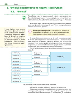 Розділ 162
5. Функції користувача та модулі мови Python
5.1. Функції
Пригадаємо, що в алгоритмізації часто застосовуються
допоміжні алгоритми, які в мовах програмування реалізуються
підпрограмами. Які види підпрограм ви вивчали у 8 і 9 класах?
У багатьох мовах програмування підпрограми оформлюються
у вигляді функцій і процедур. У мові Python вони реалізуються
лише за допомогою функцій.
Користувацька функція — це невеликий, логічно за-
вершений програмний код, до якого можна звертатися
багаторазово з різних місць основної програми.
У процесі кожного звернення до функції вона виконує одні
й ті самі дії над різними значеннями даних і повертає отри-
мане значення до основної програми. Наприклад, фун­кція об-
числення суми членів арифметичної прогресії під час кожного
звернення до неї може обчислювати суму її членів із різними
значеннями різниці та кількості членів прогресії.
Сутність програми з двома функціями пояснюється схемою
(рис. 1).
Рис. 1. Приклад структури програми з двома функціями
Звернення
до Функції_1
Звернення
до Функції_1
Звернення
до Функції_2
Результат
Результат
Результат
Інструкція_1
Інструкція_4
Інструкція_7
Інструкція_2
Інструкція_5
Інструкція_8
ФУНКЦІЯ_1
ФУНКЦІЯ_2
Інструкція_9
Інструкція_3
Інструкція_6
Інструкція_10
Інструкція_11
Як бачимо, основна програма містить 11 інструкцій.
Звернення до першої функції виконується двічі: перший раз
з інструкції_2, другий — з інструкції_8. До другої фун­кції
звернення виконується один раз — з інструкції_5. Після того
У мові Python існує чимало
вбудованих фун­кцій, які вже
нами неодноразово викорис-
товувалися, наприклад, del(),
len(). Ці функції не потрібно
розробляти — їх слід правиль-
но використовувати; їх може
створювати і сам програміст.
Такі функції називають корис-
тувацькими.
 