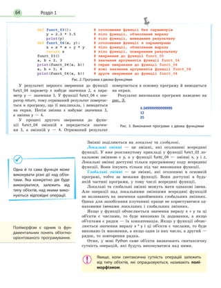Розділ 164
Рис. 2. Програма з двома функціями
У результаті першого звернення до функції
funct_04 параметр x набуде значення 2, а пара-
метр y — значення 3. У функції funct_04 є опе-
ратор return, тому отриманий результат повертає-
ться в програму, що її викликала, і виводиться
на екран. Потім змінна x набуває значення 3,
а змінна y — 4.
У процесі другого звернення до функ-
ції funct_04 змінній x передається значен-
ня 3, а змінній y — 4. Отриманий результат
повертається в основну програму й виводиться
на екран.
Результат виконання програми наведено на
рис. 3.
Рис. 3. Виконання програми з двома функціями
Змінні поділяються на локальні та глобальні.
Локальні змінні — це змінні, які оголошені всередині
функції. У вже розглянутому прикладі у функції funct_03 ло-
кальною змінною є y, а у функції funtc_04 — змінні x, y і z.
Локальні змінні доступні тільки програмному коду всередині
функції. Вони існують тільки під час виконання функції.
Глобальні змінні — це змінні, які оголошені в основній
програмі, тобто за межами функції. Вони доступні в будь-
якій частині програми, у тому числі всередині функції.
Локальні та глобальні змінні можуть мати однакові імена.
Але операції над локальними змінними всередині функцій
не впливають на значення однойменних глобальних змінних.
Однак для запобігання плутанині краще не користуватися од-
наковими іменами локальних і глобальних змінних.
Якщо у функції обчислюється значення виразу x + y та ці
об’єкти є числами, то буде виконано їх додавання, а якщо
об’єктами є рядки — їх конкатенація. Якщо у функції обчис-
люється значення виразу x * y і ці об’єкти є числами, то буде
виконано їх множення, а якщо один із них число, а другий —
рядок, то повторення рядка.
Отже, у мові Python саме об’єкти визначають синтаксичну
сутність операцій, які будуть виконуватися над ними.
Явище, коли синтаксична сутність операцій залежить
від типу об’єктів, які опрацьовуються, називають полі-
морфізмом.
Одна й та сама функція може
виконувати різні дії над об’єк-
тами. Яка конкретно дія буде
виконуватися, залежить від
типу об’єктів, над якими вико-
нуються відповідні операції.
Поліморфізм є одним із фун-
даментальних понять об’єктно-
орієнтованого програмування.
 