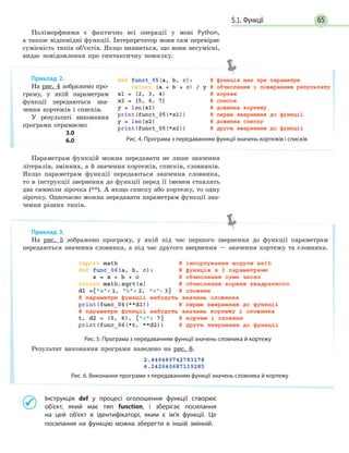 655.1. Функції
Поліморфними є фактично всі операції у мові Python,
а також відповідні функції. Інтерпретатор мови сам перевіряє
сумісність типів об’єктів. Якщо виявиться, що вони несумісні,
видає повідомлення про синтаксичну помилку.
Параметрам функцій можна передавати не лише значення
літералів, змінних, а й значення кортежів, списків, словників.
Якщо параметрам функції передаються значення словника,
то в інструкції звернення до функції перед її іменем ставлять
два символи зірочка (**). А якщо списку або кортежу, то одну
зірочку. Одночасно можна передавати параметрам функції зна-
чення різних типів.
	 	Інструкція def у процесі оголошення функції створює
об’єкт, який має тип function, і зберігає посилання
на  цей об’єкт в ідентифікаторі, яким є ім’я функції. Це
посилання на функцію можна зберегти в іншій змінній.
Приклад 2.
На рис. 4 зображено про-
граму, у якій параметрам
функції передаються зна-
чення кортежів і списків.
У результаті виконання
програми отримаємо:
3.0
6.0 Рис. 4. Програма з передаванням функції значень кортежів і списків
Приклад 3.
На рис. 5 зображено програму, у якій під час першого звернення до функції параметрам
передаються значення словника, а під час другого звернення — значення кортежу та словника.
Рис. 5. Програма з передаванням функції значень словника й кортежу
Результат виконання програми наведено на рис. 6.
Рис. 6. Виконання програми з передаванням функції значень словника й кортежу
 