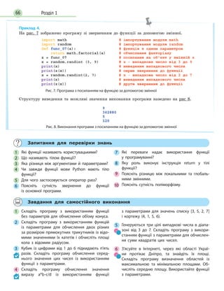 Розділ 166
Приклад 4.
На рис. 7 зображено програму зі зверненням до функції за допомогою змінної.
Рис. 7. Програма з посиланням на функцію за допомогою змінної
Структуру виведення та можливі значення виконання програми наведено на рис 8.
Рис. 8. Виконання програми з посиланням на функцію за допомогою змінної
Запитання для перевірки знань
1 Які функції називають користувацькими?
2 Що називають тілом функції?
3 Яка різниця між аргументами й параметрами?
4 Чи завжди функції мови Python мають тіло
функції?
5 Для чого застосовується оператор pass?
6 Поясніть сутність звернення до функції
із  основної програми.
7 Які переваги надає використання функції
у  програмуванні?
8 Яку роль виконує інструкція return у тілі
функції?
9 Поясніть різницю між локальними та глобаль-
ними змінними.
10 Поясніть сутність поліморфізму.
Завдання для самостійного виконання
1 Складіть програму з використанням функції
без параметрів для обчислення об’єму конуса.
2 Складіть програму з використанням функцій
із параметрами для обчислення двох різних
за розміром прямокутних трикутників із відо-
мими значеннями їх катетів і обчисліть площі
кола з відомим радіусом.
3 Кубик із цифрами від 1 до 6 підкидають п’ять
разів. Складіть програму обчислення серед-
нього значення цих чисел із використанням
функції з параметрами.
4 Складіть програму обчислення значення
виразу a*b-c/d із використанням функції
з  параметрами для значень списку [3, 5, 2, 7]
і кортежу (4, 1, 5, 6).
5 Генеруються три цілі випадкові числа в діапа-
зоні від 3 до 7. Складіть програму з викори-
станням функції з параметрами для обчислен-
ня суми квадратів цих чисел.
6 З’ясуйте в Інтернеті, через які області Украї-
ни протікає Дніпро, та знайдіть їх площі.
Складіть програму визначення областей із
максимальною та мінімальною площами. Об-
числіть середню площу. Використайте функції
з  параметрами.
 