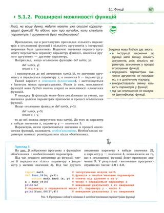 675.1. Функції
 5.1.2. Розширені можливості функцій
Який, на вашу думку, недолік мають уже описані користу-
вацькі функції? Чи відомо вам про випадок, коли кількість
параметрів і аргументів була неоднаковою?
Пригадаємо, що в розглянутих прикладах кількість параме-
трів в оголошенні функції і кількість аргументів у інструкції
звернення була однаковою. Водночас значення першого аргу-
менту передається першому параметру функції, значення дру-
гого аргументу — другому параметру.
Наприклад, якщо оголошено функцію def sum(x, y):
def sum(x, y):
return x + y,
і виконується до неї звернення: sum(a, b), то значення аргу-
менту а передається параметру x, а значення b — параметру y.
Такий варіант є основним (класичним), і застосовується
в багатьох мовах програмування. Разом із тим, можливості
функцій мови Python значно ширші за можливості класичних
функцій.
У випадку 1) функція може бути реалізована за умови, що
значення деяким параметрам присвоєне в процесі оголошення
функції.
Якщо оголошено функцію def sum(x, y=5):
def sum(x, y=5):
return x + y,
то до неї можна звернутися так: sum(a). До того ж параметр
x набуде значення a, параметр y — значення 5.
Параметри, яким присвоюються значення в процесі оголо-
шення функції, називають необов’язковими. Необов’язкові па-
раметри повинні розміщуватися після обов’язкових.
Приклад 5.
На рис. 9 зображено програму з функцією
обов’язкових і необов’язкових параметрів.
Під час першого звернення до функції чис-
ло 8 передається тільки параметру x (пара-
метр y матиме значення 3). Під час другого
звернення параметр x набуде значення 27,
а параметр y — значення 4, незважаючи на те,
що в оголошенні функції йому присвоєно зна-
чення 3. У результаті виконання програми
отримаємо числа: 2.0 і 3.0.
Рис. 9. Програма з обов’язковими й необов’язковими параметрами функції
Зокрема мова Python дає змогу:
• в інструкції звернення до
функції мати меншу кількість
аргументів, аніж кількість па-
раметрів, зазначених у  процесі
оголошення функції;
• передавати параметрам зна-
чення аргументів не послідов-
но, а в довільному порядку;
• використовувати змінну кіль-
кість параметрів у функції;
• під час оголошення не вказува-
ти ідентифікатор функції.
 