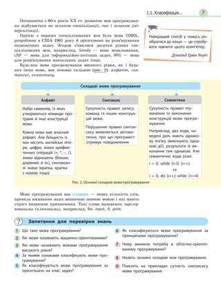 71.1. Класифікація...
Починаючи з 60-х років XX ст. розвиток мов програмуван-
ня відбувається як шляхом спеціалізації, так і шляхом уні-
версалізації.
Однією з перших спеціалізованих мов була мова COBOL,
розроблена в США 1961 року й орієнтована на розв’язування
економічних задач. Згодом з’явилися десятки різних спе-
ціалізованих мов, наприклад, Simula — мова моделювання,
LISP — мова для інформаційно-логічних задач, RPG — мова
для розв’язування навчальних задач тощо.
Будь-яка мова програмування високого рівня, як і будь-
яка інша мова, має основні складові (рис. 2): алфавіт, син-
таксис, семантику.
Рис. 2. Основні складові мови програмування
Складові мови програмування
Набір символів, із яких
утворюються команди про-
грами й інші конструкції
мови.
Кожна мова має власний
алфавіт. Але більшість із
них містить англійські літе-
ри, цифри, знаки арифме-
тичних операцій (+, *, –, /),
знаки відношень (більше,
дорівнює й ін.), синтаксич-
ні знаки (крапка, крапка
з комою тощо)
Алфавіт
Сукупність правил запису
команд та інших конструк-
цій мови.
Порушення правил синтак-
сису виявляється автома-
тично, про що програміст
отримує повідомлення
Синтаксис
Сукупність правил тлу-
мачення та виконання
конструкцій мови програ-
мування.
Наприклад, два коди, на-
ведені далі, мають однако-
ву логіку (виконують одна-
кові дії), результати їх ви-
конання теж однакові. Але
семантично коди різні:
i = 0; while (i5) {i++;}
та
i = 0; do {i++;} while (i=4)
Семантика
Мова програмування має словник — певну кількість слів,
правила вживання яких визначено певною мовою і які мають
строго визначене призначення. Такі слова називають зарезер-
вованими (ключовими), наприклад, for, input, if, print.
Найкращий спосіб у чомусь ро-
зібратися до кінця — це спробу-
вати навчити цього комп’ютер.
Дональд Ервін Кнут
Запитання для перевірки знань
1 Що таке мова програмування?
2 Які мови називають машинно-орієнтованими?
3 Які мови називають мовами програмування
високого рівня?
4 За якими ознаками класифікують мови про-
грамування?
5 Як класифікуються мови програмування за
орієнтацією на клас задач?
6 Як класифікуються мови програмування за
принципами програмування?
7 Чому виникла потреба в об’єктно-орієнто-
ваному програмуванні?
8 Назвіть основні складові мов програмування.
9 Поясніть на прикладах сутність синтаксису
мови програмування.
 