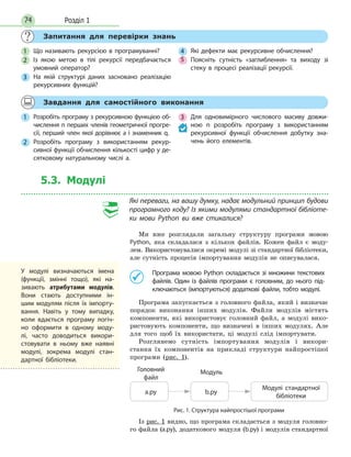 Розділ 174
Запитання для перевірки знань
1 Що називають рекурсією в програмуванні?
2 Із якою метою в тілі рекурсії передбачається
умовний оператор?
3 На якій структурі даних засновано реалізацію
рекурсивних функцій?
4 Які дефекти має рекурсивне обчислення?
5 Поясніть сутність «заглиблення» та виходу зі
стеку в процесі реалізації рекурсії.
Завдання для самостійного виконання
1 Розробіть програму з рекурсивною функцією об-
числення n перших членів геометричної прогре-
сії, перший член якої дорівнює a і знаменник q.
2 Розробіть програму з використанням рекур-
сивної функції обчислення кількості цифр у де-
сятковому натуральному числі а.
3 Для одновимірного числового масиву довжи-
ною n розробіть програму з використанням
рекурсивної функції обчислення добутку зна-
чень його елементів.
5.3. Модулі
Які переваги, на вашу думку, надає модульний принцип будови
програмного коду? Із якими модулями стандартної бібліоте-
ки мови Python ви вже стикалися?
Ми вже розглядали загальну структуру програми мовою
Python, яка складалася з кількох файлів. Кожен файл є моду-
лем. Використовувалися окремі модулі зі стандартної бібліотеки,
але сутність процесів імпортування модулів не описувалася.
	 	Програма мовою Python складається зі множини текстових
файлів. Один із файлів програми є головним, до нього під-
ключаються (імпортуються) додаткові файли, тобто модулі.
Програма запускається з головного файла, який і визначає
порядок виконання інших модулів. Файли модулів містять
компоненти, які використовує головний файл, а модулі вико-
ристовують компоненти, що визначені в інших модулях. Але
для того щоб їх використати, ці модулі слід імпортувати.
Розглянемо сутність імпортування модулів і викори-
стання їх компонентів на прикладі структури найпростішої
програми (рис. 1).
Модулі стандартної
бібліотеки
а.ру b.py
МодульГоловний
файл
Рис. 1. Структура найпростішої програми
Із рис. 1 видно, що програма складається з модуля головно-
го файла (a.py), додаткового модуля (b.py) і модулів стандартної
У модулі визначаються імена
(функції, змінні тощо), які на-
зивають атрибутами модулів.
Вони стають доступними ін-
шим модулям після їх імпорту-
вання. Навіть у тому випадку,
коли вдається програму логіч-
но оформити в одному моду-
лі, часто доводиться викори-
стовувати в ньому вже наявні
модулі, зокрема модулі стан-
дартної бібліотеки.
 