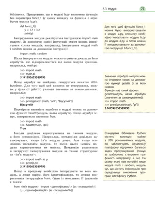 755.3. Модулі
бібліотеки. Припустимо, що в модулі b.py визначена функція
без параметрів funct_1 (у цьому випадку ця функція є атри-
бутом модуля b.py):
def funct_1():
y = 7.7 / 3.2
print(y)
Імпортування модуля реалізується інструкцією import ім’я
модуля. За допомогою однієї інструкції import можна імпор-
тувати кілька модулів, наприклад, імпортувати модулі math
і random можна за допомогою інструкції:
import math, random
Після імпортування модуля можна отримати доступ до його
атрибутів, які відокремлюються від назви модуля крапкою,
наприклад, math.pi:
 import math
 math.pi
3.141592653589793
Якщо атрибут не знайдено, генерується виняток Attri­
buteError. Для того щоб цей виняток не генерувався, мож-
на у функції getattr() указати значення за замовчуванням,
наприклад:
 import math
 print(getattr (math, “ant”, “Відсутній”))
Відсутній
Перевірити наявність атрибута в модулі можна за допомо-
гою функції hasattr(модуль, назва атрибута). Якщо атрибут іс-
нує, повертається значення True.
 import math
 hasattr(math, «pi»)
True
Інколи доцільно користуватися не іменем модуля,
а його псевдонімом. Наприклад, псевдоніми доцільно за-
стосовувати, якщо ім’я модуля довге. Але якщо ого-
лошено псевдонім модуля, то після цього іменем мо-
дуля користуватися не можна. Псевдонім указується
в інструкції імпортування модуля за такою структурою:
as ім’я модуля:
 import math as p
 print(p.pi)
3.141592653589793
Якщо в програму необхідно імпортувати не весь мо-
дуль, а лише окремі його ідентифікатори, то можна ско-
ристатися інструкцією from. Один із можливих її форматів
є таким:
from ім’я модуля import ідентифікатор1 [as псевдонім1]
[,…,ідентифікаторN [as псевдонімN]]
Для того щоб функцію funct_1
можна було використовувати
в модулі a.py, спочатку необ-
хідно імпортувати модуль b.py
до модуля a.py, а потім можна
її використовувати за допомо-
гою інструкції b.funct_1().
Значення атрибута модуля мож­
на отримати також за допомо-
гою функції getattr () за його
назвою.
Функція має такий формат:
getattr(модуль, назва атрибута
[,значення за замовчуванням]):
 import math
 print(getattr(math, ʺpiʺ))
3.141592653589793
Стандартна бібліотека Python
містить колекцію майже
з  200  різноманітних модулів,
які забезпечують незалежну
платформу підтримки багатьох
задач програмування (пошук
за шаблоном, створення гра-
фічного інтерфейсу й ін.). На
цьому етапі нам потрібні лише
модулі math і random, модуль
sys, що містить інформацію про
середовище виконання про-
грам інтерфейсу Python.
 