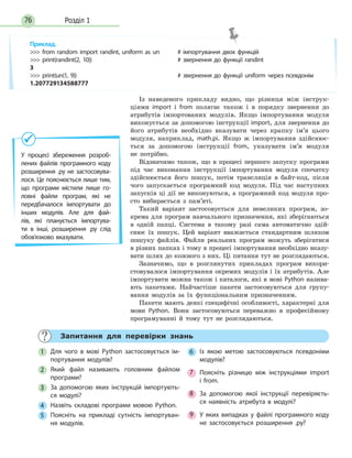 Розділ 176
Із наведеного прикладу видно, що різниця між інструк-
ціями import і from полягає також і в порядку звернення до
атрибутів імпортованих модулів. Якщо імпортування модуля
виконується за допомогою інструкції import, для звернення до
його атрибутів необхідно вказувати через крапку ім’я цього
модуля, наприклад, math.pi. Якщо ж імпортування здійснює-
ться за допомогою інструкції from, указувати ім’я модуля
не потрібно.
Відзначимо також, що в процесі першого запуску програми
під час виконання інструкції імпортування модуля спочатку
здійснюється його пошук, потім трансляція в байт-код, після
чого запускається програмний код модуля. Під час наступних
запусків ці дії не виконуються, а програмний код модуля про-
сто вибирається з пам’яті.
Такий варіант застосовується для невеликих програм, зо-
крема для програм навчального призначення, які зберігаються
в одній папці. Система в такому разі сама автоматично здій-
снює їх пошук. Цей варіант вважається стандартним шляхом
пошуку файлів. Файли реальних програм можуть зберігатися
в різних папках і тому в процесі імпортування необхідно вказу-
вати шлях до кожного з них. Ці питання тут не розглядаються.
Зазначимо, що в розглянутих прикладах програм викори-
стовувалося імпортування окремих модулів і їх атрибутів. Але
імпортувати можна також і каталоги, які в мові Python назива-
ють пакетами. Найчастіше пакети застосовуються для групу-
вання модулів за їх функціональним призначенням.
Пакети мають деякі специфічні особливості, характерні для
мови Python. Вони застосовуються переважно в професійному
програмуванні й тому тут не розглядаються.
Запитання для перевірки знань
1 Для чого в мові Python застосовується ім-
портування модулів?
2 Який файл називають головним файлом
програми?
3 За допомогою яких інструкцій імпортують-
ся модулі?
4 Назвіть складові програми мовою Python.
5 Поясніть на прикладі сутність імпортуван-
ня модулів.
6 Із якою метою застосовуються псевдоніми
модулів?
7 Поясніть різницю між інструкціями import
і  from.
8 За допомогою якої інструкції перевіряєть-
ся наявність атрибута в модулі?
9 У яких випадках у файлі програмного коду
не застосовується розширення .py?
У процесі збереження розроб-
лених файлів програмного коду
розширення .py не застосовува-
лося. Це пояснюється лише тим,
що програми містили лише го-
ловні файли програм, які не
передбачалося імпортувати до
інших модулів. Але для фай-
лів, які планується імпортува-
ти в інші, розширення .py слід
обов’язково вказувати.
Приклад.
 from random import randint, uniform as un # імпортування двох функцій
 print(randint(2, 10)) # звернення до функції randint
3
 print(un(1, 9)) # звернення до функції uniform через псевдонім
1.207729134588777
 