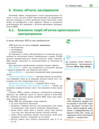 776.1. Елементи теорії...
6. Класи, об’єкти, наслідування
Основний дефект процедурного стилю програмування по-
лягає в тому, що він слабко пристосований для розроблення
великих програм. Із часом програми стають настільки склад-
ними, що розібратися в них непросто. Одним із напрямків
розв’язування цієї проблеми є об’єктно-орієнтоване програму-
вання (ООП).
6.1. Елементи теорії об’єктно-орієнтованого
програмування
Із якими об’єктами ОПП ви вже ознайомилися?
ООП базується на трьох основних принципах:
•• наслідування;
•• поліморфізм;
•• інкапсуляція.
Ці принципи є досить абстрактними та складними для ро-
зуміння на початкових етапах ознайомлення з мовою. В ООП
загалом використовується значна кількість нових термінів.
Щоб свідомо опанувати їх, розглядатимемо їх поступово на
прикладах.
Для загального ознайомлення наведемо основні терміни.
Клас (Class) — об’єкт, що складається із сукупності методів
і змінних (атрибутів), які описують цей об’єкт.
Метод (Method) — сукупність інструкцій мови опрацювання
даних.
Змінна класу (Class variable) — звичайна змінна, що визначає­
ться всередині класу (а не всередині методів класу), яка є до-
ступною для всіх екземплярів цього класу.
Екземпляр класу (Instance) — окремий об’єкт класу.
Змінна екземпляра класу (Instance variable) — змінна, що
визначена всередині методу класу і яка належить тільки цьому
класу.
Сутність ООП у різних джерелах тлумачиться по-різному.
Здається, що найбільш удало та просто описав її Алан Кей.
Він зазначив, що мову можна назвати ООП, якщо вона відпо-
відає певним вимогам.
Мова ООП має відповідати таким вимогам:
•• усі дані подаються об’єктами;
•• програма є набором об’єктів, які взаємодіють між собою
та надсилають один одному необхідні повідомлення;
•• кожен об’єкт може мати у своєму складі інші об’єкти
і для всіх них виділяється власна частина пам’яті;
•• кожен об’єкт належить одному типу (класу), який задає
поведінку об’єктів, створених на їх основі;
•• об’єкти одного типу можуть виконувати одні й ті са­-
мі дії.
До основних понять об’єктно-
орієнтованого програмування
належать об’єкт, клас, метод.
Алан Кертіс Кей  — американ-
ський інформатик, відомий свої­
ми працями в галузі ООП, прези­-
дент дослідного інституту В'ю­
поїнта, ад'юнкт-професор інфор-
матики в  Каліфорнійському уні-
верситеті (США).  Кей  сказав, що
найкращий спосіб спрогнозувати
майбутнє — винайти його.
 