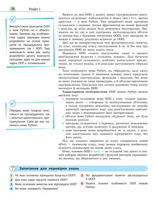 Розділ 178
Вимоги до мов ООП у різних мовах програмування реалі-
зуються по-різному: найскладніше в мовах Java і C++, значно
простіше — у мові Python. Уже розроблені нами програми
складалися з окремих частин (фрагментів) на основі функцій
і модулів, до яких можна було звертатися багаторазово. Зва-
жаючи на те, що в цих програмах застосовувалися об’єкти
та методи (що є базовими поняттями ООП), такі програми не
можна в повному розумінні віднести до ООП.
Досі ми не використовували такі фундаментальні поняття,
як клас, екземпляр класу, наслідування й ін. А без них про
реалізацію ООП не може навіть ітися.
Переваги ООП стають відчутними лише в процесі
розв’язування великих і складних завдань. Для багатьох
задач середньої складності, особливо навчального призна-
чення, не тільки можна, а й доцільно застосовувати гібридні
мови.
Така особливість мови Python, як гібридність, дала змогу
на початкових етапах її вивчення основну увагу приділити
синтаксичним конструкціям, функціям і модулям, без яких
не може існувати не лише процедурне, а й об’єктно-орієнтоване
програмування. Розуміння цих питань допоможе тепер якісно
оволодіти й методами ООП.
Характерними особливостями ООП мовою Python можна
вважати такі:
• основною складовою мови ООП є клас, головне призна-
чення якого — створення та маніпулювання об’єктами,
а також підтримка механізму наслідування як способу
адаптації програмного коду для розв’язування однотип-
них задач і неодноразового його використання;
• об’єкти мови Python нагадують убудовані типи, які було
описано раніше;
• програма складається з окремих, достатньо незалежних
частин, що суттєво полегшує її розуміння й читання;
• нова програма може розроблятися не «з нуля», а шля-
хом адаптування вже наявного програмного коду, без
його зміни.
Під час кожного звернення до класу створюється новий
об’єкт — екземпляр класу, тому можна отримати необмежену
кількість екземплярів на основі цього класу.
Отже, основою ООП є клас — це складний тип даних із пев-
ним набором змінних (атрибутів) і функцій (методів) опрацюван-
ня значень, що зберігаються в цих змінних.
Використання принципів ООП
у мові Python не  є  обов’яз-
ковим. Залежно від особливо-
стей задачі, програму можна
розробляти на основі прин-
ципів як процедурного про-
грамування, так і ООП. Така
унікальність мови дає змогу
розробляти досить компактні
програми, адже не для кожної
задачі ОПП є оптимальним.
Гібридна мова поєднує влас-
тивості як процедурного, так
і об’єктно-орієнтованого про-
грамування. Саме до них на-
лежить мова Python.
Запитання для перевірки знань
1 На яких основних принципах базується ООП?
2 Для яких задач відчутні переваги ООП?
3 Яким основним вимогам має відповідати ООП?
4 Які мови називають гібридними?
5 Які фундаментальні поняття застосовуються
в  ООП?
6 Назвіть основні особливості ООП мовою
Python.
 